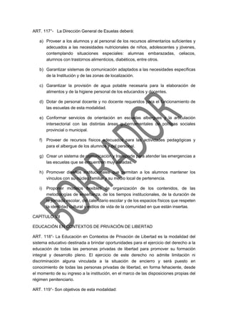 ART. 117°- La Dirección General de Esuelas deberá:
a) Proveer a los alumnos y al personal de los recursos alimentarios suficientes y
adecuados a las necesidades nutricionales de niños, adolescentes y jóvenes,
contemplando situaciones especiales: alumnas embarazadas, celiacos,
alumnos con trastornos alimenticios, diabéticos, entre otros.
b) Garantizar sistemas de comunicación adaptados a las necesidades específicas
de la Institución y de las zonas de localización.
c) Garantizar la provisión de agua potable necesaria para la elaboración de
alimentos y de la higiene personal de los educandos y docentes.
d) Dotar de personal docente y no docente requeridos para el funcionamiento de
las escuelas de esta modalidad.
e) Conformar servicios de orientación en escuelas albergues y la articulación
intersectorial con las distintas áreas gubernamentales de políticas sociales
provincial o municipal.
f) Proveer de recursos físicos adecuados para las actividades pedagógicas y
para el albergue de los alumnos y del personal.
g) Crear un sistema de comunicación y transporte para atender las emergencias a
las escuelas que se encuentren muy aisladas.
h) Promover diseños institucionales que permitan a los alumnos mantener los
vínculos con su núcleo familiar y su medio local de pertenencia.
i) Proponer modelos flexibles de organización de los contenidos, de las
metodologías de enseñanza, de los tiempos institucionales, de la duración de
la jornada escolar, del calendario escolar y de los espacios físicos que respeten
la identidad cultural y estilos de vida de la comunidad en que están insertas.
CAPÍTULO VII
EDUCACIÓN EN CONTEXTOS DE PRIVACIÓN DE LIBERTAD
ART. 118°- La Educación en Contextos de Privación de Libertad es la modalidad del
sistema educativo destinada a brindar oportunidades para el ejercicio del derecho a la
educación de todas las personas privadas de libertad para promover su formación
integral y desarrollo pleno. El ejercicio de este derecho no admite limitación ni
discriminación alguna vinculada a la situación de encierro y será puesto en
conocimiento de todas las personas privadas de libertad, en forma fehaciente, desde
el momento de su ingreso a la institución, en el marco de las disposiciones propias del
régimen penitenciario.
ART. 119°- Son objetivos de esta modalidad:
 