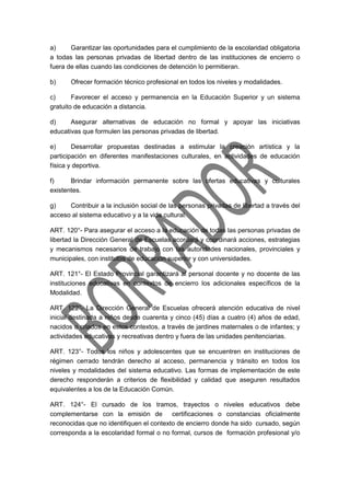 a) Garantizar las oportunidades para el cumplimiento de la escolaridad obligatoria
a todas las personas privadas de libertad dentro de las instituciones de encierro o
fuera de ellas cuando las condiciones de detención lo permitieran.
b) Ofrecer formación técnico profesional en todos los niveles y modalidades.
c) Favorecer el acceso y permanencia en la Educación Superior y un sistema
gratuito de educación a distancia.
d) Asegurar alternativas de educación no formal y apoyar las iniciativas
educativas que formulen las personas privadas de libertad.
e) Desarrollar propuestas destinadas a estimular la creación artística y la
participación en diferentes manifestaciones culturales, en actividades de educación
física y deportiva.
f) Brindar información permanente sobre las ofertas educativas y culturales
existentes.
g) Contribuir a la inclusión social de las personas privadas de libertad a través del
acceso al sistema educativo y a la vida cultural.
ART. 120°- Para asegurar el acceso a la educación de todas las personas privadas de
libertad la Dirección General de Escuelas acordará y coordinará acciones, estrategias
y mecanismos necesarios de trabajo con las autoridades nacionales, provinciales y
municipales, con institutos de educación superior y con universidades.
ART. 121°- El Estado Provincial garantizará al personal docente y no docente de las
instituciones educativas en contextos de encierro los adicionales específicos de la
Modalidad.
ART. 122°- La Dirección General de Escuelas ofrecerá atención educativa de nivel
inicial destinada a niños desde cuarenta y cinco (45) días a cuatro (4) años de edad,
nacidos o criados en estos contextos, a través de jardines maternales o de infantes; y
actividades educativas y recreativas dentro y fuera de las unidades penitenciarias.
ART. 123°- Todos los niños y adolescentes que se encuentren en instituciones de
régimen cerrado tendrán derecho al acceso, permanencia y tránsito en todos los
niveles y modalidades del sistema educativo. Las formas de implementación de este
derecho responderán a criterios de flexibilidad y calidad que aseguren resultados
equivalentes a los de la Educación Común.
ART. 124°- El cursado de los tramos, trayectos o niveles educativos debe
complementarse con la emisión de certificaciones o constancias oficialmente
reconocidas que no identifiquen el contexto de encierro donde ha sido cursado, según
corresponda a la escolaridad formal o no formal, cursos de formación profesional y/o
 