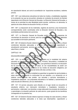 de capacitación laboral, así como la acreditación de trayectorias escolares y saberes
previos.
ART. 125°- Las instituciones educativas de todos los niveles y modalidades reguladas
en la presente Ley que se encuentren ubicadas en contextos de privación de libertad
dependerán de la Dirección General de Escuelas. La Dirección General de Escuelas, a
través de la autoridad de esta Modalidad podrá acordar, conforme a la demanda, la
apertura de otras ofertas de educación formal y no formal.
ART. 126°- La disposición de los materiales, registros de alumnos y las inscripciones
correspondientes serán coordinadas entre la Dirección General de Escuelas y las
autoridades penitenciarias de la provincia.
ART. 127°- La Dirección General de Escuelas podrá instrumentar programas de
voluntariado de educación no formal, para los cuales podrá convocar a los detenidos
que acrediten la formación pertinente.
ART. 128°- El Gobierno Escolar deberá organizar el trabajo de cada docente y ofrecer
condiciones laborales adecuadas a la tarea que desempeñan, capacitación y
actualización permanente, servicios de orientación y de prevención y control de su
salud física y mental.
CAPÍTULO VIII
EDUCACIÖN DOMICILIARIA Y HOSPITALARIA
ART. 129°- La educación domiciliaria y hospitalaria es la modalidad del sistema
educativo en los niveles de Educación Inicial, Primaria, Secundaria y modalidad de
Educación Permanente de Jóvenes y Adultos, que garantiza el derecho a la educación
de los alumnos que, por razones de salud, se ven imposibilitados de asistir con
regularidad a una institución educativa en los niveles de educación obligatoria, por
diagnóstico médico y por períodos de treinta (30) días corridos o más.
ART. 130°- El objetivo de esta modalidad es garantizar la igualdad de oportunidades a
estos alumnos, permitiendo la continuidad de sus estudios y su reinserción en el
sistema común cuando sea posible. Las escuelas y servicios domiciliarios y
hospitalarios adaptarán sus propuestas educativas a la realidad y características de
cada escuela de referencia y de sus destinatarios.
ART. 131°- El servicio educativo será ofrecido en el lugar donde se encuentre el
estudiante enfermo, con internación domiciliaria u hospitalaria, transitoria o
permanente, o alternada. Los docentes a cargo adecuarán los procesos de enseñanza
y aprendizaje a la situación particular de cada alumno, quien gozará de los beneficios
consagrados en la presente Ley.
ART. 132°- El Gobierno Escolar deberá organizar el trabajo de cada docente y ofrecer
condiciones laborales adecuadas a la tarea que desempeñan, capacitación y
 