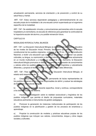 actualización permanente, servicios de orientación y de prevención y control de su
salud física y mental.
ART. 133°- Estos servicios dependerán pedagógica y administrativamente de una
escuela propia de la modalidad o de una escuela común supervisada por el organismo
específico de la modalidad.
ART. 134°- Se establecerán vínculos y comunicaciones permanentes entre la escuela
hospitalaria y/o domiciliaria y la escuela de referencia para garantizar la continuidad de
la trayectoria escolar del alumno y su posible reinserción futura.
CAPITULO IX
MODALIDAD INTERCULTURAL BILINGÜE
ART. 135°- La Educación Intercultural Bilingüe es la modalidad del sistema educativo
de los niveles de Educación Inicial, Primaria, Secundaria que garantiza el derecho
constitucional de los pueblos originarios, conforme al art.75 inc. 17 de la Constitución
Nacional, a recibir una educación que contribuya a preservar y fortalecer sus pautas
culturales, su lengua, su cosmovisión e identidad étnica; a desempeñarse activamente
en un mundo multicultural y a mejorar su calidad de vida. Asimismo, la Educación
intercultural bilingüe promueve un diálogo mutuamente enriquecedor de conocimientos
y valores entre los pueblos originarios y población étnica, lingüística y culturalmente
diferentes, y propicia el reconocimiento y el respeto hacia tales diferencias.
ART. 136°- Para favorecer el desarrollo de la Educación Intercultural Bilingüe, el
estado será responsable de:
a) Crear mecanismos de participación permanente de los/as representantes de
los pueblos indígenas en los órganos responsables de definir y evaluar las estrategias
de Educación Intercultural Bilingüe.
b) Garantizar la formación docente específica, inicial y continua, correspondiente
a los distintos niveles del sistema.
c) Impulsar la investigación sobre la realidad sociocultural y lingüística de los
pueblos indígenas, que permita el diseño de propuestas curriculares, materiales
educativos pertinentes e instrumentos de gestión pedagógica.
d) Promover la generación de instancias institucionales de participación de los
pueblos indígenas en la planificación y gestión de los procesos de enseñanza y
aprendizaje.
e) Propiciar la construcción de modelos y prácticas educativas propias de los
pueblos indígenas que incluyan sus valores, conocimientos, lengua y otros rasgos
sociales y culturales.
 