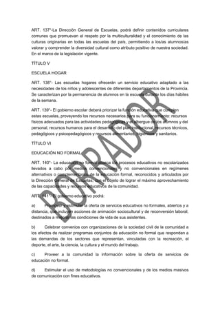 ART. 137°-La Dirección General de Escuelas, podrá definir contenidos curriculares
comunes que promuevan el respeto por la multiculturalidad y el conocimiento de las
culturas originarias en todas las escuelas del país, permitiendo a los/as alumnos/as
valorar y comprender la diversidad cultural como atributo positivo de nuestra sociedad.
En el marco de la legislación vigente.
TÍTULO V
ESCUELA HOGAR
ART. 138°- Las escuelas hogares ofrecerán un servicio educativo adaptado a las
necesidades de los niños y adolescentes de diferentes departamentos de la Provincia.
Se caracterizan por la permanencia de alumnos en la escuela durante los días hábiles
de la semana.
ART. 139°- El gobierno escolar deberá priorizar la función educativa que cumplen
estas escuelas, proveyendo los recursos necesarios para su funcionamiento: recursos
físicos adecuados para las actividades pedagógicas y el albergue de los alumnos y del
personal, recursos humanos para el desarrollo del plan institucional, recursos técnicos,
pedagógicos y psicopedagógicos y recursos alimentarios, higiénicos y sanitarios.
TÍTULO VI
EDUCACIÓN NO FORMAL
ART. 140°- La educación no formal abarca los procesos educativos no escolarizados
llevados a cabo por medios convencionales y no convencionales en regímenes
alternativos o complementarios de la educación formal, reconocidos y articulados por
la Dirección General de Escuelas, con el objeto de lograr el máximo aprovechamiento
de las capacidades y recursos educativos de la comunidad.
ART. 141°- El gobierno educativo podrá:
a) Promover y estimular la oferta de servicios educativos no formales, abiertos y a
distancia, que incluyan acciones de animación sociocultural y de reconversión laboral,
destinados a mejorar las condiciones de vida de sus asistentes.
b) Celebrar convenios con organizaciones de la sociedad civil de la comunidad a
los efectos de realizar programas conjuntos de educación no formal que respondan a
las demandas de los sectores que representan, vinculadas con la recreación, el
deporte, el arte, la ciencia, la cultura y el mundo del trabajo.
c) Proveer a la comunidad la información sobre la oferta de servicios de
educación no formal.
d) Estimular el uso de metodologías no convencionales y de los medios masivos
de comunicación con fines educativos.
 
