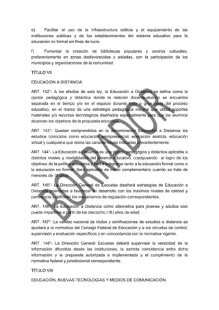 e) Facilitar el uso de la infraestructura edilicia y el equipamiento de las
instituciones públicas y de los establecimientos del sistema educativo para la
educación no formal sin fines de lucro.
f) Fomentar la creación de bibliotecas populares y centros culturales,
preferentemente en zonas desfavorecidas y aisladas, con la participación de los
municipios y organizaciones de la comunidad.
TÍTULO VII
EDUCACION A DISTANCIA
ART. 142°- A los efectos de esta ley, la Educación a Distancia se define como la
opción pedagógica y didáctica donde la relación docente-alumno se encuentra
separada en el tiempo y/o en el espacio durante todo o gran parte del proceso
educativo, en el marco de una estrategia pedagógica integral que utiliza soportes
materiales y/o recursos tecnológicos diseñados especialmente para que los alumnos
alcancen los objetivos de la propuesta educativa.
ART. 143°- Quedan comprendidos en la denominación Educación a Distancia los
estudios conocidos como educación semipresencial, educación asistida, educación
virtual y cualquiera que reúna las características indicadas precedentemente.
ART. 144°- La Educación a Distancia es una opción pedagógica y didáctica aplicable a
distintos niveles y modalidades del sistema educativo, coadyuvando al logro de los
objetivos de la política educativa y podrá integrarse tanto a la educación formal como a
la educación no formal. Será aplicable de modo complementario cuando se trate de
menores de 18 años.
ART. 145°- La Dirección General de Escuelas diseñará estrategias de Educación a
Distancia orientadas a favorecer su desarrollo con los máximos niveles de calidad y
pertinencia y definirán los mecanismos de regulación correspondientes.
ART. 146°- La Educación a Distancia como alternativa para jóvenes y adultos sólo
puede impartirse a partir de los dieciocho (18) años de edad.
ART. 147°- La validez nacional de títulos y certificaciones de estudios a distancia se
ajustará a la normativa del Consejo Federal de Educación y a los circuitos de control,
supervisión y evaluación específicos y en concordancia con la normativa vigente.
ART. 148°- La Dirección General Escuelas deberá supervisar la veracidad de la
información difundida desde las instituciones, la estricta coincidencia entre dicha
información y la propuesta autorizada e implementada y el cumplimiento de la
normativa federal y jurisdiccional correspondiente.
TÍTULO VIII
EDUCACIÓN, NUEVAS TECNOLOGÍAS Y MEDIOS DE COMUNICACIÓN
 