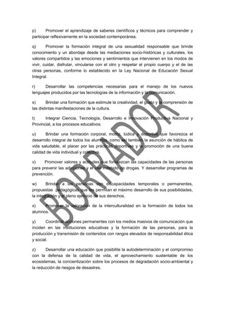 p) Promover el aprendizaje de saberes científicos y técnicos para comprender y
participar reflexivamente en la sociedad contemporánea.
q) Promover la formación integral de una sexualidad responsable que brinde
conocimiento y un abordaje desde las mediaciones socio-históricas y culturales, los
valores compartidos y las emociones y sentimientos que intervienen en los modos de
vivir, cuidar, disfrutar, vincularse con el otro y respetar el propio cuerpo y el de las
otras personas, conforme lo establecido en la Ley Nacional de Educación Sexual
Integral.
r) Desarrollar las competencias necesarias para el manejo de los nuevos
lenguajes producidos por las tecnologías de la información y la comunicación.
s) Brindar una formación que estimule la creatividad, el gusto y la comprensión de
las distintas manifestaciones de la cultura.
t) Integrar Ciencia, Tecnología, Desarrollo e Innovación Productiva Nacional y
Provincial, a los procesos educativos.
u) Brindar una formación corporal, motriz, lúdica y deportiva que favorezca el
desarrollo integral de todos los alumnos, como así también la asunción de hábitos de
vida saludable, el placer por las prácticas deportivas y la promoción de una buena
calidad de vida individual y colectiva.
v) Promover valores y actitudes que fortalezcan las capacidades de las personas
para prevenir las adicciones y el uso indebido de drogas. Y desarrollar programas de
prevención.
w) Brindar a las personas con discapacidades temporales o permanentes,
propuestas pedagógicas que les permitan el máximo desarrollo de sus posibilidades,
la integración y el pleno ejercicio de sus derechos.
x) Promover la valoración de la interculturalidad en la formación de todos los
alumnos.
y) Coordinar acciones permanentes con los medios masivos de comunicación que
inciden en las instituciones educativas y la formación de las personas, para la
producción y transmisión de contenidos con rangos elevados de responsabilidad ética
y social.
z) Desarrollar una educación que posibilite la autodeterminación y el compromiso
con la defensa de la calidad de vida, el aprovechamiento sustentable de los
ecosistemas, la concientización sobre los procesos de degradación socio-ambiental y
la reducción de riesgos de desastres.
 