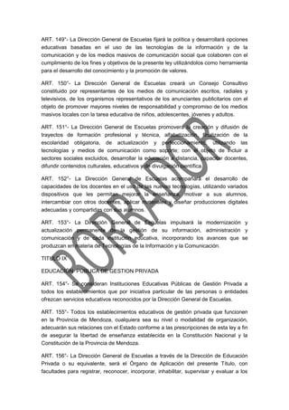 ART. 149°- La Dirección General de Escuelas fijará la política y desarrollará opciones
educativas basadas en el uso de las tecnologías de la información y de la
comunicación y de los medios masivos de comunicación social que colaboren con el
cumplimiento de los fines y objetivos de la presente ley utilizándolos como herramienta
para el desarrollo del conocimiento y la promoción de valores.
ART. 150°- La Dirección General de Escuelas creará un Consejo Consultivo
constituido por representantes de los medios de comunicación escritos, radiales y
televisivos, de los organismos representativos de los anunciantes publicitarios con el
objeto de promover mayores niveles de responsabilidad y compromiso de los medios
masivos locales con la tarea educativa de niños, adolescentes, jóvenes y adultos.
ART. 151°- La Dirección General de Escuelas promoverá la creación y difusión de
trayectos de formación profesional y técnica, alfabetización, finalización de la
escolaridad obligatoria, de actualización y perfeccionamiento; utilizando las
tecnologías y medios de comunicación como soporte; con el objeto de incluir a
sectores sociales excluidos, desarrollar la educación a distancia, capacitar docentes,
difundir contenidos culturales, educativos y de divulgación científica.
ART. 152°- La Dirección General de Escuelas acompañará el desarrollo de
capacidades de los docentes en el uso de las nuevas tecnologías, utilizando variados
dispositivos que les permitan mejorar la enseñanza, motivar a sus alumnos,
intercambiar con otros docentes, aplicar materiales y diseñar producciones digitales
adecuadas y compartidas con sus alumnos.
ART. 153°- La Dirección General de Escuelas impulsará la modernización y
actualización permanente de la gestión de su información, administración y
comunicación y de cada institución educativa, incorporando los avances que se
produzcan en materia de Tecnologías de la Información y la Comunicación.
TITULO IX
EDUCACIÓN PÚBLICA DE GESTION PRIVADA
ART. 154°- Se consideran Instituciones Educativas Públicas de Gestión Privada a
todos los establecimientos que por iniciativa particular de las personas o entidades
ofrezcan servicios educativos reconocidos por la Dirección General de Escuelas.
ART. 155°- Todos los establecimientos educativos de gestión privada que funcionen
en la Provincia de Mendoza, cualquiera sea su nivel o modalidad de organización,
adecuarán sus relaciones con el Estado conforme a las prescripciones de esta ley a fin
de asegurar la libertad de enseñanza establecida en la Constitución Nacional y la
Constitución de la Provincia de Mendoza.
ART. 156°- La Dirección General de Escuelas a través de la Dirección de Educación
Privada o su equivalente, será el Órgano de Aplicación del presente Título, con
facultades para registrar, reconocer, incorporar, inhabilitar, supervisar y evaluar a los
 