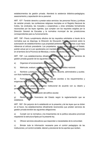 establecimientos de gestión privada. Atenderá la asistencia didáctico-pedagógica,
asesoramiento y capacitación de su personal.
ART. 157°- Tendrán derecho a prestar estos servicios: las personas físicas y jurídicas
de carácter privado, las confesiones religiosas inscriptas en el Registro Nacional de
Cultos, los sindicatos, las mutuales y cooperativas u otras entidades formalmente
reconocidas por las leyes vigentes, que cumplan con los requisitos exigidos por la
Dirección General de Escuelas y la normativa municipal de las jurisdicciones
correspondientes para su funcionamiento.
ART. 158°- Previo cumplimiento efectivo de los requisitos solicitados a través de la
normativa que se disponga, la Dirección de Educación Privada resolverá sobre la
autorización de establecimientos cuya propiedad pertenece a las personas a que hace
referencia el artículo precedente. Los propietarios, en sus relaciones con el Estado,
podrán actuar por sí o por apoderados con mandato registrado y deberán fijar domicilio
en el territorio de la Provincia de Mendoza, a todos los efectos legales.
ART. 159°- Los establecimientos oficialmente reconocidos que presten servicios de
gestión privada gozarán de los siguientes derechos:
a) Organizar el funcionamiento de los mismos.
b) Matricular, evaluar y emitir certificados y títulos con validez nacional.
c) Nombrar y promover a su personal directivo, docente, administrativo y auxiliar,
con título habilitante.
d) Formular planes y programas de estudio acordes a los requerimientos y
exigencias de la Dirección General de Escuelas.
e) Aprobar el proyecto educativo institucional de acuerdo con su ideario y
participar del planeamiento educativo.
f) Disponer sobre la utilización del edificio escolar.
g) Recibir aportes financieros del Estado según la reglamentación que se
establezca.
ART. 160°- Sin perjuicio de lo establecido en la presente y de las leyes que se dicten
en el futuro, los establecimientos oficialmente reconocidos que presten servicios de
gestión privada tendrán las siguientes obligaciones:
a) Cumplir con la normativa y los lineamientos de la política educativa provincial
respetando la estructura fijada por la presente ley.
b) Ofrecer servicios educativos que respondan a necesidades de la comunidad.
c) Brindar toda la información necesaria para el control pedagógico de las
instituciones y el control contable, laboral y previsional de los aportes que reciben.
 