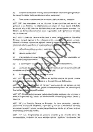 d) Mantener la estructura edilicia y el equipamiento en condiciones para garantizar
las pautas de calidad de los servicios educativos que presten.
e) Observar la normativa municipal en todo lo relativo a higiene y seguridad.
ART. 161°- Las obligaciones que las personas físicas o jurídicas contraen con su
personal o con terceros, no responsabilizan ni obligan en modo alguno al Estado
Provincial, aún en los casos de establecimientos que reciben aportes estatales. Los
titulares de dichos establecimientos serán responsables civil y penalmente en todas
las circunstancias.
ART. 162°- La Dirección General de Escuelas, a través de la Dirección de Educación
Privada, otorgará aportes a los establecimientos educativos de gestión privada,
basada en criterios objetivos de equidad, calidad y eficiencia, teniendo en cuenta los
siguientes criterios y conforme lo establezca la normativa específica:
a) La función social que cumplen y su zona de influencia.
b) La cuota que perciben.
c) Una matrícula mínima y máxima, en similares condiciones a las establecidas en
la enseñanza de gestión estatal.
d) El porcentaje de becados que la reglamentación pertinente establezca.
e) La alícuota de amortización por la inversión realizada para la construcción del
edificio escolar y la adquisición de material pedagógico.
f) Su condición de Institución sin fines de lucro.
ART. 163°- El aporte estatal que perciban los establecimientos de gestión privada
estará sujeto a auditorias permanentes de la Dirección General de Escuelas.
ART. 164°- Los requisitos para el ingreso y promoción de los alumnos de los
establecimientos de enseñanza de gestión privada serán iguales a los previstos para
la enseñanza pública de gestión estatal.
ART 165º- El reglamento interno de cada institución debe ajustarse a los principios y
fines de la presente ley y deberá ser expresamente conocido por padres o tutores y
alumnos.
ART. 166°- La Dirección General de Escuelas, de forma progresiva, registrará,
reconocerá, incorporará, inhabilitará, supervisará y evaluará la totalidad de servicios
educativos de gestión privada que atiendan población de 45 días a 3 años en jardines
maternales y jardines de infantes.
ART. 167° Las designaciones de personal docente y no docente serán de
responsabilidad exclusiva de estos establecimientos, debiendo cumplimentar las
 