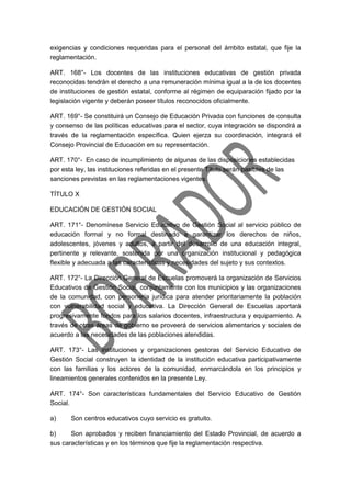 exigencias y condiciones requeridas para el personal del ámbito estatal, que fije la
reglamentación.
ART. 168°- Los docentes de las instituciones educativas de gestión privada
reconocidas tendrán el derecho a una remuneración mínima igual a la de los docentes
de instituciones de gestión estatal, conforme al régimen de equiparación fijado por la
legislación vigente y deberán poseer títulos reconocidos oficialmente.
ART. 169°- Se constituirá un Consejo de Educación Privada con funciones de consulta
y consenso de las políticas educativas para el sector, cuya integración se dispondrá a
través de la reglamentación específica. Quien ejerza su coordinación, integrará el
Consejo Provincial de Educación en su representación.
ART. 170°- En caso de incumplimiento de algunas de las disposiciones establecidas
por esta ley, las instituciones referidas en el presente Título serán pasibles de las
sanciones previstas en las reglamentaciones vigentes.
TÍTULO X
EDUCACIÓN DE GESTIÓN SOCIAL
ART. 171°- Denomínese Servicio Educativo de Gestión Social al servicio público de
educación formal y no formal destinado a garantizar los derechos de niños,
adolescentes, jóvenes y adultos, a partir del desarrollo de una educación integral,
pertinente y relevante, sostenida por una organización institucional y pedagógica
flexible y adecuada a las características y necesidades del sujeto y sus contextos.
ART. 172°- La Dirección General de Escuelas promoverá la organización de Servicios
Educativos de Gestión Social, conjuntamente con los municipios y las organizaciones
de la comunidad, con personería jurídica para atender prioritariamente la población
con vulnerabilidad social y educativa. La Dirección General de Escuelas aportará
progresivamente fondos para los salarios docentes, infraestructura y equipamiento. A
través de otras áreas de gobierno se proveerá de servicios alimentarios y sociales de
acuerdo a las necesidades de las poblaciones atendidas.
ART. 173°- Las instituciones y organizaciones gestoras del Servicio Educativo de
Gestión Social construyen la identidad de la institución educativa participativamente
con las familias y los actores de la comunidad, enmarcándola en los principios y
lineamientos generales contenidos en la presente Ley.
ART. 174°- Son características fundamentales del Servicio Educativo de Gestión
Social.
a) Son centros educativos cuyo servicio es gratuito.
b) Son aprobados y reciben financiamiento del Estado Provincial, de acuerdo a
sus características y en los términos que fije la reglamentación respectiva.
 
