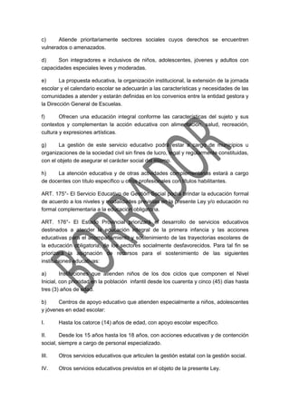 c) Atiende prioritariamente sectores sociales cuyos derechos se encuentren
vulnerados o amenazados.
d) Son integradores e inclusivos de niños, adolescentes, jóvenes y adultos con
capacidades especiales leves y moderadas.
e) La propuesta educativa, la organización institucional, la extensión de la jornada
escolar y el calendario escolar se adecuarán a las características y necesidades de las
comunidades a atender y estarán definidas en los convenios entre la entidad gestora y
la Dirección General de Escuelas.
f) Ofrecen una educación integral conforme las características del sujeto y sus
contextos y complementan la acción educativa con alimentación, salud, recreación,
cultura y expresiones artísticas.
g) La gestión de este servicio educativo podrá estar a cargo de municipios u
organizaciones de la sociedad civil sin fines de lucro, legal y regularmente constituidas,
con el objeto de asegurar el carácter social del mismo.
h) La atención educativa y de otras actividades complementarias estará a cargo
de docentes con título específico u otros profesionales con títulos habilitantes.
ART. 175°- El Servicio Educativo de Gestión Social podrá brindar la educación formal
de acuerdo a los niveles y modalidades previstas en la presente Ley y/o educación no
formal complementaria a la educación obligatoria.
ART. 176°- El Estado Provincial priorizará el desarrollo de servicios educativos
destinados a atender la educación integral de la primera infancia y las acciones
educativas para el acompañamiento y sostenimiento de las trayectorias escolares de
la educación obligatoria, de los sectores socialmente desfavorecidos. Para tal fin se
priorizará la asignación de recursos para el sostenimiento de las siguientes
instituciones educativas:
a) Instituciones que atienden niños de los dos ciclos que componen el Nivel
Inicial, con prioridad en la población infantil desde los cuarenta y cinco (45) días hasta
tres (3) años de edad.
b) Centros de apoyo educativo que atienden especialmente a niños, adolescentes
y jóvenes en edad escolar:
I. Hasta los catorce (14) años de edad, con apoyo escolar específico.
II. Desde los 15 años hasta los 18 años, con acciones educativas y de contención
social, siempre a cargo de personal especializado.
III. Otros servicios educativos que articulen la gestión estatal con la gestión social.
IV. Otros servicios educativos previstos en el objeto de la presente Ley.
 
