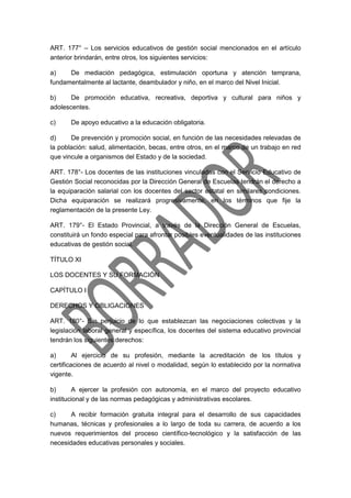 ART. 177° – Los servicios educativos de gestión social mencionados en el artículo
anterior brindarán, entre otros, los siguientes servicios:
a) De mediación pedagógica, estimulación oportuna y atención temprana,
fundamentalmente al lactante, deambulador y niño, en el marco del Nivel Inicial.
b) De promoción educativa, recreativa, deportiva y cultural para niños y
adolescentes.
c) De apoyo educativo a la educación obligatoria.
d) De prevención y promoción social, en función de las necesidades relevadas de
la población: salud, alimentación, becas, entre otros, en el marco de un trabajo en red
que vincule a organismos del Estado y de la sociedad.
ART. 178°- Los docentes de las instituciones vinculadas con el Servicio Educativo de
Gestión Social reconocidas por la Dirección General de Escuelas tendrán el derecho a
la equiparación salarial con los docentes del sector estatal en similares condiciones.
Dicha equiparación se realizará progresivamente, en los términos que fije la
reglamentación de la presente Ley.
ART. 179°- El Estado Provincial, a través de la Dirección General de Escuelas,
constituirá un fondo especial para afrontar posibles eventualidades de las instituciones
educativas de gestión social.
TÍTULO XI
LOS DOCENTES Y SU FORMACIÓN
CAPÍTULO I
DERECHOS Y OBLIGACIONES
ART. 180°- Sin perjuicio de lo que establezcan las negociaciones colectivas y la
legislación laboral general y específica, los docentes del sistema educativo provincial
tendrán los siguientes derechos:
a) Al ejercicio de su profesión, mediante la acreditación de los títulos y
certificaciones de acuerdo al nivel o modalidad, según lo establecido por la normativa
vigente.
b) A ejercer la profesión con autonomía, en el marco del proyecto educativo
institucional y de las normas pedagógicas y administrativas escolares.
c) A recibir formación gratuita integral para el desarrollo de sus capacidades
humanas, técnicas y profesionales a lo largo de toda su carrera, de acuerdo a los
nuevos requerimientos del proceso científico-tecnológico y la satisfacción de las
necesidades educativas personales y sociales.
 