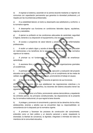 d) A ingresar al sistema y ascender en la carrera docente mediante un régimen de
concursos con capacitación permanente que garantice la idoneidad profesional y el
respeto por las incumbencias profesionales.
e) A su estabilidad laboral, en tanto su desempeño sea satisfactorio y conforme a
la normativa vigente.
f) A desempeñar sus funciones en condiciones laborales dignas, equitativas,
seguras y saludables.
g) A ejercer su profesión en las condiciones adecuadas de salubridad, seguridad
e higiene, teniendo a su disposición el equipamiento y los recursos necesarios.
h) Al acceso a programas de salud laboral y prevención de las enfermedades
profesionales.
i) A recibir un salario digno y acorde al desempeño de sus funciones y acceder
sin restricciones a los beneficios de la seguridad social, de acuerdo a la normativa
vigente en la materia.
j) A priorizar su rol fundamental de conducir los procesos de enseñanza-
aprendizaje.
k) A asociarse libre y democráticamente con otros, en organizaciones gremiales
y/o académicas.
l) A participar activamente en la formulación, ejecución y evaluación del proyecto
educativo de la institución donde se desempeña y en el cumplimiento de las metas de
calidad, equidad y eficiencia que se propongan, promoviendo el trabajo en equipo.
m) A disponer de toda información inherente al ejercicio de sus funciones.
ART. 181°- Sin perjuicio de lo que establezcan las negociaciones colectivas y la
legislación laboral general y específica, los docentes del sistema educativo tienen las
siguientes obligaciones:
a) A fomentar el amor a la Patria, promoviendo valores democráticos y respetando
los símbolos patrios, los principios constitucionales, las disposiciones de la presente
ley, la normativa institucional y la que regula la tarea docente.
b) A proteger y promover el conocimiento y ejercicio de los derechos de los niños,
adolescentes, jóvenes y adultos que se encuentren bajo su responsabilidad, en
concordancia con lo dispuesto por la normativa vigente.
c) A promover y favorecer los procesos de construcción del conocimiento,
entendido como un bien público y un derecho personal y social, respetando la
diversidad, la libertad de conciencia, la dignidad, integridad e intimidad de todos los
miembros de la comunidad educativa.
 