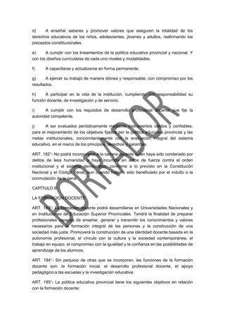 d) A enseñar saberes y promover valores que aseguren la totalidad de los
derechos educativos de los niños, adolescentes, jóvenes y adultos, reafirmando los
preceptos constitucionales.
e) A cumplir con los lineamientos de la política educativa provincial y nacional. Y
con los diseños curriculares de cada uno niveles y modalidades.
f) A capacitarse y actualizarse en forma permanente.
g) A ejercer su trabajo de manera idónea y responsable, con compromiso por los
resultados.
h) A participar en la vida de la institución, cumpliendo con responsabilidad su
función docente, de investigación y de servicio.
i) A cumplir con los requisitos de desarrollo profesional docente que fije la
autoridad competente.
j) A ser evaluados periódicamente mediante instrumentos válidos y confiables,
para el mejoramiento de los objetivos fijados por la política educativa provincial y las
metas institucionales, concomitantemente con la evaluación integral del sistema
educativo, en el marco de los principios, derechos y garantías.
ART. 182°- No podrá incorporarse a la carrera docente quien haya sido condenado por
delitos de lesa humanidad o haya incurrido en actos de fuerza contra el orden
institucional y el sistema democrático, conforme a lo previsto en la Constitución
Nacional y el Código Penal, aun cuando hubiere sido beneficiado por el indulto o la
conmutación de la pena.
CAPÍTULO II
LA FORMACIÓN DOCENTE
ART. 183°- La formación docente podrá desarrollarse en Universidades Nacionales y
en Instituciones de Educación Superior Provinciales. Tendrá la finalidad de preparar
profesionales capaces de enseñar, generar y transmitir los conocimientos y valores
necesarios para la formación integral de las personas y la construcción de una
sociedad más justa. Promoverá la construcción de una identidad docente basada en la
autonomía profesional, el vínculo con la cultura y la sociedad contemporánea, el
trabajo en equipo, el compromiso con la igualdad y la confianza en las posibilidades de
aprendizaje de los alumnos.
ART. 184°- Sin perjuicio de otras que se incorporen, las funciones de la formación
docente son: la formación inicial, el desarrollo profesional docente, el apoyo
pedagógico a las escuelas y la investigación educativa.
ART. 185°- La política educativa provincial tiene los siguientes objetivos en relación
con la formación docente:
 