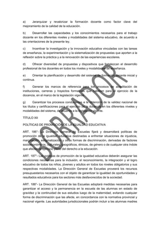 a) Jerarquizar y revalorizar la formación docente como factor clave del
mejoramiento de la calidad de la educación.
b) Desarrollar las capacidades y los conocimientos necesarios para el trabajo
docente en los diferentes niveles y modalidades del sistema educativo, de acuerdo a
las orientaciones de la presente ley.
c) Incentivar la investigación y la innovación educativa vinculadas con las tareas
de enseñanza, la experimentación y la sistematización de propuestas que aporten a la
reflexión sobre la práctica y a la renovación de las experiencias escolares.
d) Ofrecer diversidad de propuestas y dispositivos que fortalezcan el desarrollo
profesional de los docentes en todos los niveles y modalidades de enseñanza.
e) Orientar la planificación y desarrollo del sistema de formación docente inicial y
continua.
f) Generar los marcos de referencia para los procesos de acreditación de
instituciones, carreras y trayectos formativos que habiliten para el ejercicio de la
docencia, en el marco de la legislación vigente.
g) Garantizar los procesos conducentes a la obtención de la validez nacional de
los títulos y certificaciones para el ejercicio de la docencia en los diferentes niveles y
modalidades del sistema, de acuerdo a la legislación vigente.
TÍTULO XII
POLÍTICAS DE PROMOCIÓN DE LA IGUALDAD EDUCATIVA
ART. 186°- La Dirección General de Escuelas fijará y desarrollará políticas de
promoción de la igualdad educativa destinadas a enfrentar situaciones de injusticia,
marginación, estigmatización y otras formas de discriminación, derivadas de factores
socioeconómicos, culturales, geográficos, étnicos, de género o de cualquier otra índole
que afecten el ejercicio pleno del derecho a la educación.
ART. 187°- Las políticas de promoción de la igualdad educativa deberán asegurar las
condiciones necesarias para la inclusión, el reconocimiento, la integración y el logro
educativo de todos los niños, jóvenes y adultos en todos los niveles obligatorios y sus
respectivas modalidades. La Dirección General de Escuelas proveerá los recursos
presupuestarios necesarios con el objeto de garantizar la igualdad de oportunidades y
resultados educativos para los sectores más desfavorecidos de la sociedad.
ART. 188°- La Dirección General de las Escuelas adoptará medidas necesarias para
garantizar el acceso y la permanencia en la escuela de las alumnas en estado de
gravidez y la continuidad de sus estudios luego de la maternidad, evitando cualquier
forma de discriminación que las afecte, en concordancia con la normativa provincial y
nacional vigente. Las autoridades jurisdiccionales podrán incluir a las alumnas madres
 