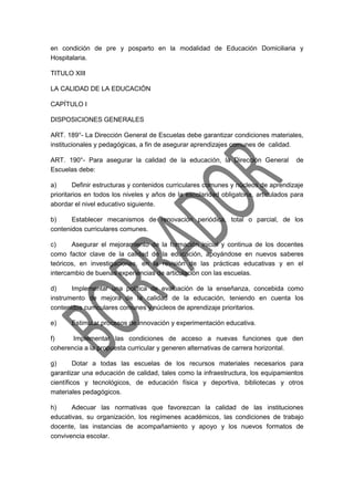 en condición de pre y posparto en la modalidad de Educación Domiciliaria y
Hospitalaria.
TITULO XIII
LA CALIDAD DE LA EDUCACIÓN
CAPÍTULO I
DISPOSICIONES GENERALES
ART. 189°- La Dirección General de Escuelas debe garantizar condiciones materiales,
institucionales y pedagógicas, a fin de asegurar aprendizajes comunes de calidad.
ART. 190°- Para asegurar la calidad de la educación, la Dirección General de
Escuelas debe:
a) Definir estructuras y contenidos curriculares comunes y núcleos de aprendizaje
prioritarios en todos los niveles y años de la escolaridad obligatoria, articulados para
abordar el nivel educativo siguiente.
b) Establecer mecanismos de renovación periódica, total o parcial, de los
contenidos curriculares comunes.
c) Asegurar el mejoramiento de la formación inicial y continua de los docentes
como factor clave de la calidad de la educación, apoyándose en nuevos saberes
teóricos, en investigaciones, en la revisión de las prácticas educativas y en el
intercambio de buenas experiencias de articulación con las escuelas.
d) Implementar una política de evaluación de la enseñanza, concebida como
instrumento de mejora de la calidad de la educación, teniendo en cuenta los
contenidos curriculares comunes y núcleos de aprendizaje prioritarios.
e) Estimular procesos de innovación y experimentación educativa.
f) Implementar las condiciones de acceso a nuevas funciones que den
coherencia a la propuesta curricular y generen alternativas de carrera horizontal.
g) Dotar a todas las escuelas de los recursos materiales necesarios para
garantizar una educación de calidad, tales como la infraestructura, los equipamientos
científicos y tecnológicos, de educación física y deportiva, bibliotecas y otros
materiales pedagógicos.
h) Adecuar las normativas que favorezcan la calidad de las instituciones
educativas, su organización, los regímenes académicos, las condiciones de trabajo
docente, las instancias de acompañamiento y apoyo y los nuevos formatos de
convivencia escolar.
 