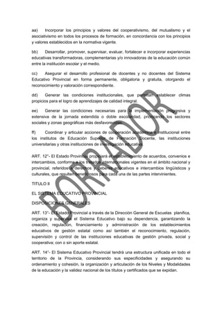 aa) Incorporar los principios y valores del cooperativismo, del mutualismo y el
asociativismo en todos los procesos de formación, en concordancia con los principios
y valores establecidos en la normativa vigente.
bb) Desarrollar, promover, supervisar, evaluar, fortalecer e incorporar experiencias
educativas transformadoras, complementarias y/o innovadoras de la educación común
entre la institución escolar y el medio.
cc) Asegurar el desarrollo profesional de docentes y no docentes del Sistema
Educativo Provincial en forma permanente, obligatoria y gratuita, otorgando el
reconocimiento y valoración correspondiente.
dd) Generar las condiciones institucionales, que permitan establecer climas
propicios para el logro de aprendizajes de calidad integral.
ee) Generar las condiciones necesarias para la implementación progresiva y
extensiva de la jornada extendida o doble escolaridad, priorizando los sectores
sociales y zonas geográficas más desfavorecidas.
ff) Coordinar y articular acciones de cooperación académica e institucional entre
los institutos de Educación Superior de Formación Docente, las instituciones
universitarias y otras instituciones de investigación educativa.
ART. 12°- El Estado Provincial propiciará el establecimiento de acuerdos, convenios e
intercambios, conforme a los tratados internacionales vigentes en el ámbito nacional y
provincial, referidos a derechos y deberes educativos e intercambios lingüísticos y
culturales, que resulten beneficiosos para cada una de las partes intervinientes.
TITULO II
EL SISTEMA EDUCATIVO PROVINCIAL
DISPOSICIONES GENERALES
ART. 13°- El Estado Provincial a través de la Dirección General de Escuelas planifica,
organiza y supervisa el Sistema Educativo bajo su dependencia, garantizando la
creación, regulación, financiamiento y administración de los establecimientos
educativos de gestión estatal como así también el reconocimiento, regulación,
supervisión y control de las instituciones educativas de gestión privada, social y
cooperativa; con o sin aporte estatal.
ART. 14°- El Sistema Educativo Provincial tendrá una estructura uniﬁcada en todo el
territorio de la Provincia, considerando sus especificidades y asegurando su
ordenamiento y cohesión, la organización y articulación de los Niveles y Modalidades
de la educación y la validez nacional de los títulos y certificados que se expidan.
 