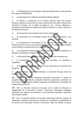 a) El fortalecimiento de la perspectiva regional latinoamericana, particularmente
de la región del MERCOSUR.
b) La reafirmación de la soberanía territorial del Estado argentino.
c) El ejercicio y construcción de la memoria colectiva sobre los procesos
históricos y políticos que quebraron el orden constitucional y terminaron instaurando el
terrorismo de Estado, con el objeto de generar en los alumnos reflexiones y
sentimientos democráticos en defensa del Estado de Derecho y la plena vigencia de
los Derechos Humanos.
d) El conocimiento de los derechos de los niños y adolescentes.
e) El conocimiento de la diversidad cultural de los pueblos originarios y sus
derechos.
f) El conocimiento de los derechos de las personas con discapacidad y las
implicancias de los mismos como base para el ejercicio de la ciudadanía, en especial
lo que se refiere a la preservación de su capacidad jurídica.
g) Los contenidos y enfoques que contribuyan a generar relaciones basadas en la
igualdad, la solidaridad y el respeto entre los sexos.
h) La Educación Sexual Integral conforme a los principios de la presente Ley.
i) El conocimiento y cuidado de los recursos renovables, no renovables e
inagotables.
j) El fortalecimiento de la Educación Vial como herramienta en la prevención de
accidentes
k) El conocimiento y cuidado del ambiente y la valoración del agua como bien
social de la provincia.
ART. 197°- Las autoridades educativas provinciales promoverán el diseño de
programas para la identificación, evaluación temprana, seguimiento y orientación de
los alumnos con capacidades o talentos especiales, y la flexibilización o ampliación del
proceso de escolarización.
ART. 198°- La Dirección General de Escuelas, con el objeto de efectivizar la
obligatoriedad de la Educación Primaria y Secundaria, desarrollará estrategias
pertinentes que resuelvan los problemas en las trayectorias escolares y garanticen
aprendizaje de calidad.
ART. 199°- La Dirección General de Escuelas implementará diversos modelos de
organización y gestión institucional que atiendan las necesidades y posibilidades de
los alumnos de la Educación Primaria y Secundaria, según los distintos contextos,
 