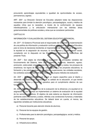 procurando aprendizajes equivalentes e igualdad de oportunidades de acceso,
permanencia y egreso.
ART. 200°- La Dirección General de Escuelas adoptará todas las disposiciones
necesarias para brindar la atención psicológica, psicopedagógica, social y médica de
aquellos niños que la necesiten, a través de la conformación de equipos
interdisciplinarios y la articulación intersectorial con las distintas áreas
gubernamentales de políticas sociales y otras que se consideren pertinentes
CAPÍTULO III
INFORMACIÓN Y EVALUACIÓN DEL SISTEMA EDUCATIVO PROVINCIAL.
Art. 201º - El Gobierno Provincial será el responsable del desarrollo e implementación
de una política de información y evaluación continua y periódica del Sistema Educativo
para la toma de decisiones tendientes al mejoramiento de la calidad de la educación,
la equidad en la asignación de recursos, la transparencia y la participación social,
cumpliendo con lo dispuesto en las Disposiciones Generales y Específicas del
presente Título.
Art. 202º - Son objeto de información y evaluación las principales variables del
funcionamiento del Sistema, tales como cobertura, repitencia, deserción, egreso,
promoción, sobre-edad, origen socioeconómico, inversiones y costos, los procesos de
enseñanza, los logros de aprendizaje, los programas y los proyectos educativos, la
formación y las prácticas docentes, directivos y supervisores, las unidades escolares,
los contextos socioculturales del aprendizaje y los propios métodos de evaluación.
Art. 203º - El Gobierno Provincial creará un órgano específico para el diseño y
desarrollo del Sistema de Evaluación de la calidad de la educación, el que tendrá
competencia técnica y capacidad operativa para el cumplimiento efectivo de sus
funciones.
Art. 204º- Para el caso específico de la evaluación de la eficiencia y la equidad en la
asignación de los recursos se implementará un sistema de evaluación de la equidad
de los servicios educativos. El objetivo de este sistema es disponer de información
pertinente sobre inversiones y costos, referida a las condiciones humanas y materiales
de los establecimientos educativos. Se deberá tener en cuenta, al menos, las
siguientes variables por instituciones educativas:
a) Personal docente para atención directa de alumnos.
b) Personal de los equipos de gestión.
c) Profesionales para la atención psicológica, psicopedagógica, social y médica.
d) Personal de apoyo.
e) Infraestructura edilicia.
 