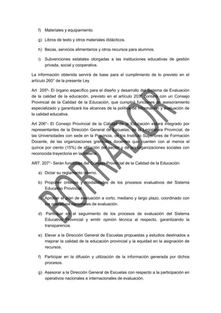 f) Materiales y equipamiento.
g) Libros de texto y otros materiales didácticos.
h) Becas, servicios alimentarios y otros recursos para alumnos.
i) Subvenciones estatales otorgadas a las instituciones educativas de gestión
privada, social y cooperativa.
La información obtenida servirá de base para el cumplimiento de lo previsto en el
artículo 260° de la presente Ley
Art 205º- El órgano específico para el diseño y desarrollo del Sistema de Evaluación
de la calidad de la educación, previsto en el artículo 203° contará con un Consejo
Provincial de la Calidad de la Educación, que cumplirá funciones de asesoramiento
especializado y garantizará los alcances de la política de información y evaluación de
la calidad educativa.
Art 206°- El Consejo Provincial de la Calidad de la Educación estará integrado por
representantes de la Dirección General de Escuelas, de la Legislatura Provincial, de
las Universidades con sede en la Provincia, de los Instituto Superiores de Formación
Docente, de las organizaciones gremiales docentes que cuenten con al menos el
quince por ciento (15%) de afiliación del sector y de las organizaciones sociales con
reconocida trayectoria en la materia.
ART. 207°- Serán funciones del Consejo Provincial de la Calidad de la Educación:
a) Dictar su reglamento interno.
b) Proponer criterios y modalidades de los procesos evaluativos del Sistema
Educativo Provincial.
c) Aprobar el plan de evaluación a corto, mediano y largo plazo, coordinado con
los operativos nacionales de evaluación.
d) Participar en el seguimiento de los procesos de evaluación del Sistema
Educativo Provincial y emitir opinión técnica al respecto, garantizando la
transparencia.
e) Elevar a la Dirección General de Escuelas propuestas y estudios destinados a
mejorar la calidad de la educación provincial y la equidad en la asignación de
recursos.
f) Participar en la difusión y utilización de la información generada por dichos
procesos.
g) Asesorar a la Dirección General de Escuelas con respecto a la participación en
operativos nacionales e internacionales de evaluación.
 