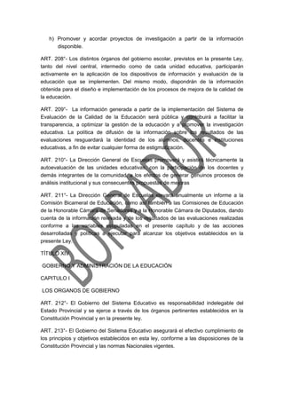 h) Promover y acordar proyectos de investigación a partir de la información
disponible.
ART. 208°- Los distintos órganos del gobierno escolar, previstos en la presente Ley,
tanto del nivel central, intermedio como de cada unidad educativa, participarán
activamente en la aplicación de los dispositivos de información y evaluación de la
educación que se implementen. Del mismo modo, dispondrán de la información
obtenida para el diseño e implementación de los procesos de mejora de la calidad de
la educación.
ART. 209°- La información generada a partir de la implementación del Sistema de
Evaluación de la Calidad de la Educación será pública y contribuirá a facilitar la
transparencia, a optimizar la gestión de la educación y a promover la investigación
educativa. La política de difusión de la información sobre los resultados de las
evaluaciones resguardará la identidad de los alumnos, docentes e instituciones
educativas, a fin de evitar cualquier forma de estigmatización.
ART. 210°- La Dirección General de Escuelas promoverá y asistirá técnicamente la
autoevaluación de las unidades educativas, con la participación de los docentes y
demás integrantes de la comunidad, a los efectos de generar genuinos procesos de
análisis institucional y sus consecuentes propuestas de mejoras
ART. 211°- La Dirección General de Escuelas elevará anualmente un informe a la
Comisión Bicameral de Educación, como así también a las Comisiones de Educación
de la Honorable Cámara de Senadores y a la Honorable Cámara de Diputados, dando
cuenta de la información relevada y de los resultados de las evaluaciones realizadas
conforme a las variables estipuladas en el presente capítulo y de las acciones
desarrolladas y políticas a ejecutar para alcanzar los objetivos establecidos en la
presente Ley.
TÍTULO XIV
GOBIERNO Y ADMINISTRACIÓN DE LA EDUCACIÓN
CAPITULO I
LOS ORGANOS DE GOBIERNO
ART. 212°- El Gobierno del Sistema Educativo es responsabilidad indelegable del
Estado Provincial y se ejerce a través de los órganos pertinentes establecidos en la
Constitución Provincial y en la presente ley.
ART. 213°- El Gobierno del Sistema Educativo asegurará el efectivo cumplimiento de
los principios y objetivos establecidos en esta ley, conforme a las disposiciones de la
Constitución Provincial y las normas Nacionales vigentes.
 