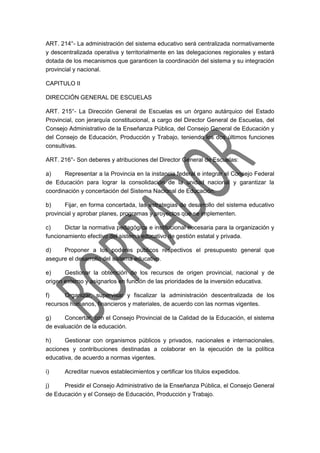 ART. 214°- La administración del sistema educativo será centralizada normativamente
y descentralizada operativa y territorialmente en las delegaciones regionales y estará
dotada de los mecanismos que garanticen la coordinación del sistema y su integración
provincial y nacional.
CAPITULO II
DIRECCIÓN GENERAL DE ESCUELAS
ART. 215°- La Dirección General de Escuelas es un órgano autárquico del Estado
Provincial, con jerarquía constitucional, a cargo del Director General de Escuelas, del
Consejo Administrativo de la Enseñanza Pública, del Consejo General de Educación y
del Consejo de Educación, Producción y Trabajo, teniendo los dos últimos funciones
consultivas.
ART. 216°- Son deberes y atribuciones del Director General de Escuelas:
a) Representar a la Provincia en la instancia federal e integrar el Consejo Federal
de Educación para lograr la consolidación de la unidad nacional y garantizar la
coordinación y concertación del Sistema Nacional de Educación.
b) Fijar, en forma concertada, las estrategias de desarrollo del sistema educativo
provincial y aprobar planes, programas y proyectos que se implementen.
c) Dictar la normativa pedagógica e institucional necesaria para la organización y
funcionamiento efectivo del sistema educativo de gestión estatal y privada.
d) Proponer a los poderes públicos respectivos el presupuesto general que
asegure el desarrollo del sistema educativo.
e) Gestionar la obtención de los recursos de origen provincial, nacional y de
origen externo y asignarlos en función de las prioridades de la inversión educativa.
f) Organizar, supervisar y fiscalizar la administración descentralizada de los
recursos humanos, financieros y materiales, de acuerdo con las normas vigentes.
g) Concertar, con el Consejo Provincial de la Calidad de la Educación, el sistema
de evaluación de la educación.
h) Gestionar con organismos públicos y privados, nacionales e internacionales,
acciones y contribuciones destinadas a colaborar en la ejecución de la política
educativa, de acuerdo a normas vigentes.
i) Acreditar nuevos establecimientos y certificar los títulos expedidos.
j) Presidir el Consejo Administrativo de la Enseñanza Pública, el Consejo General
de Educación y el Consejo de Educación, Producción y Trabajo.
 