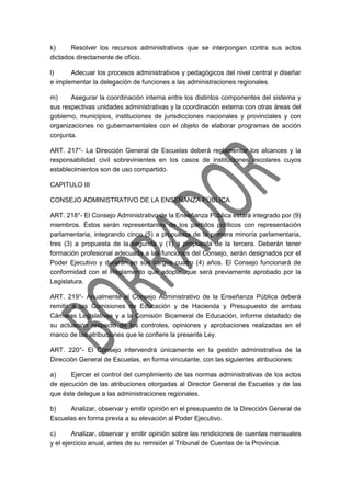 k) Resolver los recursos administrativos que se interpongan contra sus actos
dictados directamente de oficio.
l) Adecuar los procesos administrativos y pedagógicos del nivel central y diseñar
e implementar la delegación de funciones a las administraciones regionales.
m) Asegurar la coordinación interna entre los distintos componentes del sistema y
sus respectivas unidades administrativas y la coordinación externa con otras áreas del
gobierno, municipios, instituciones de jurisdicciones nacionales y provinciales y con
organizaciones no gubernamentales con el objeto de elaborar programas de acción
conjunta.
ART. 217°- La Dirección General de Escuelas deberá reglamentar los alcances y la
responsabilidad civil sobrevinientes en los casos de instituciones escolares cuyos
establecimientos son de uso compartido.
CAPITULO III
CONSEJO ADMINISTRATIVO DE LA ENSEÑANZA PÚBLICA
ART. 218°- El Consejo Administrativo de la Enseñanza Pública estará integrado por (9)
miembros. Éstos serán representantes de los partidos políticos con representación
parlamentaria, integrando cinco (5) a propuesta de la primera minoría parlamentaria,
tres (3) a propuesta de la segunda y (1) a propuesta de la tercera. Deberán tener
formación profesional adecuada a las funciones del Consejo, serán designados por el
Poder Ejecutivo y durarán en sus cargos cuatro (4) años. El Consejo funcionará de
conformidad con el Reglamento que adopte, que será previamente aprobado por la
Legislatura.
ART. 219°- Anualmente el Consejo Administrativo de la Enseñanza Pública deberá
remitir a las Comisiones de Educación y de Hacienda y Presupuesto de ambas
Cámaras Legislativas y a la Comisión Bicameral de Educación, informe detallado de
su actuación respecto de los controles, opiniones y aprobaciones realizadas en el
marco de las atribuciones que le confiere la presente Ley.
ART. 220°- El Consejo intervendrá únicamente en la gestión administrativa de la
Dirección General de Escuelas, en forma vinculante, con las siguientes atribuciones:
a) Ejercer el control del cumplimiento de las normas administrativas de los actos
de ejecución de las atribuciones otorgadas al Director General de Escuelas y de las
que éste delegue a las administraciones regionales.
b) Analizar, observar y emitir opinión en el presupuesto de la Dirección General de
Escuelas en forma previa a su elevación al Poder Ejecutivo.
c) Analizar, observar y emitir opinión sobre las rendiciones de cuentas mensuales
y el ejercicio anual, antes de su remisión al Tribunal de Cuentas de la Provincia.
 
