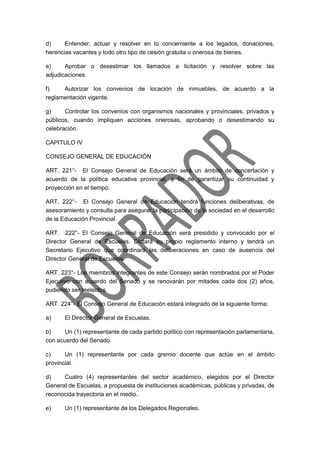 d) Entender, actuar y resolver en lo concerniente a los legados, donaciones,
herencias vacantes y todo otro tipo de cesión gratuita u onerosa de bienes.
e) Aprobar o desestimar los llamados a licitación y resolver sobre las
adjudicaciones.
f) Autorizar los convenios de locación de inmuebles, de acuerdo a la
reglamentación vigente.
g) Controlar los convenios con organismos nacionales y provinciales, privados y
públicos, cuando impliquen acciones onerosas, aprobando o desestimando su
celebración.
CAPITULO IV
CONSEJO GENERAL DE EDUCACIÓN
ART. 221°- El Consejo General de Educación será un ámbito de concertación y
acuerdo de la política educativa provincial, a fin de garantizar su continuidad y
proyección en el tiempo.
ART. 222°- El Consejo General de Educación tendrá funciones deliberativas, de
asesoramiento y consulta para asegurar la participación de la sociedad en el desarrollo
de la Educación Provincial.
ART. 222°- El Consejo General de Educación será presidido y convocado por el
Director General de Escuelas. Dictará su propio reglamento interno y tendrá un
Secretario Ejecutivo que coordinará las deliberaciones en caso de ausencia del
Director General de Escuelas.
ART. 223°- Los miembros integrantes de este Consejo serán nombrados por el Poder
Ejecutivo con acuerdo del Senado y se renovarán por mitades cada dos (2) años,
pudiendo ser reelectos.
ART. 224°- El Consejo General de Educación estará integrado de la siguiente forma:
a) El Director General de Escuelas.
b) Un (1) representante de cada partido político con representación parlamentaria,
con acuerdo del Senado.
c) Un (1) representante por cada gremio docente que actúe en el ámbito
provincial.
d) Cuatro (4) representantes del sector académico, elegidos por el Director
General de Escuelas, a propuesta de instituciones académicas, públicas y privadas, de
reconocida trayectoria en el medio.
e) Un (1) representante de los Delegados Regionales.
 