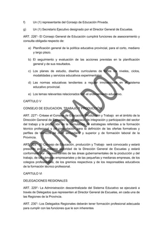 f) Un (1) representante del Consejo de Educación Privada.
g) Un (1) Secretario Ejecutivo designado por el Director General de Escuelas.
ART. 226°- El Consejo General de Educación cumplirá funciones de asesoramiento y
consulta obligada respecto de:
a) Planificación general de la política educativa provincial, para el corto, mediano
y largo plazo.
b) El seguimiento y evaluación de las acciones previstas en la planificación
general y de sus resultados.
c) Los planes de estudio, diseños curriculares de todos los niveles, ciclos,
modalidades y servicios educativos experimentales.
d) Las normas educativas tendientes a regular innovaciones en el sistema
educativo provincial.
e) Los temas relevantes relacionados con el ordenamiento educativo.
CAPÍTULO V
CONSEJO DE EDUCACION, TRABAJO Y PRODUCCIÓN
ART. 227°- Créase el Consejo de Educación, Producción y Trabajo en el ámbito de la
Dirección General de Escuelas, como espacio de integración y participación del sector
del trabajo y la producción en la formulación de estrategias referidas a la formación
técnico profesional y de concertación para la definición de las ofertas formativas y
perfiles de técnicos de nivel secundario y superior y de formación laboral de la
Provincia.
ART. 228°- El Consejo de Educación, producción y Trabajo será convocado y estará
presidido por la máxima autoridad de la Dirección General de Escuelas y estará
conformado por representantes de las áreas gubernamentales de la producción y del
trabajo, de las cámaras empresariales y de las pequeñas y medianas empresas, de los
colegios profesionales, de los gremios respectivos y de los responsables educativos
de la formación técnico profesional.
CAPITULO Vl
DELEGACIONES REGIONALES
ART. 229°- La Administración descentralizada del Sistema Educativo se ejecutará a
través de Delegados que representen al Director General de Escuelas, en cada una de
las Regiones de la Provincia.
ART. 230°- Los Delegados Regionales deberán tener formación profesional adecuada
para cumplir con las funciones que le son inherentes
 