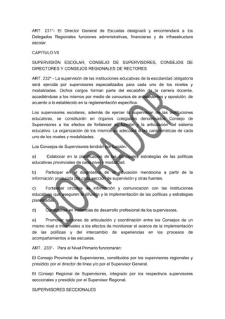 ART. 231°- El Director General de Escuelas designará y encomendará a los
Delegados Regionales funciones administrativas, financieras y de infraestructura
escolar.
CAPITULO VIl
SUPERVISIÓN ESCOLAR, CONSEJO DE SUPERVISORES, CONSEJOS DE
DIRECTORES Y CONSEJOS REGIONALES DE RECTORES
ART. 232º - La supervisión de las instituciones educativas de la escolaridad obligatoria
será ejercida por supervisores especializados para cada uno de los niveles y
modalidades. Dichos cargos forman parte del escalafón de la carrera docente,
accediéndose a los mismos por medio de concursos de antecedentes y oposición, de
acuerdo a lo establecido en la reglamentación específica.
Los supervisores escolares, además de ejercer la supervisión de las instituciones
educativas, se constituirán en órganos colegiados denominados Consejo de
Supervisores a los efectos de fortalecer su función y la articulación del sistema
educativo. La organización de los mismos se adecuará a las características de cada
uno de los niveles y modalidades.
Los Consejos de Supervisores tendrán por función:
a) Colaborar en la planificación de las principales estrategias de las políticas
educativas provinciales de cada nivel y modalidad.
b) Participar en el diagnóstico de la educación mendocina a partir de la
información producida por cada sección de supervisión y otras fuentes.
c) Fortalecer circuitos de información y comunicación con las instituciones
educativas que aseguren la difusión y la implementación de las políticas y estrategias
planificadas.
d) Constituirse en instancias de desarrollo profesional de los supervisores.
e) Promover acciones de articulación y coordinación entre los Consejos de un
mismo nivel e interniveles a los efectos de monitorear el avance de la implementación
de las políticas y del intercambio de experiencias en los procesos de
acompañamientos a las escuelas.
ART. 233°- Para el Nivel Primario funcionarán:
El Consejo Provincial de Supervisores, constituidos por los supervisores regionales y
presidido por el director de línea y/o por el Supervisor General.
El Consejo Regional de Supervisores, integrado por los respectivos supervisores
seccionales y presidido por el Supervisor Regional.
SUPERVISORES SECCIONALES
 