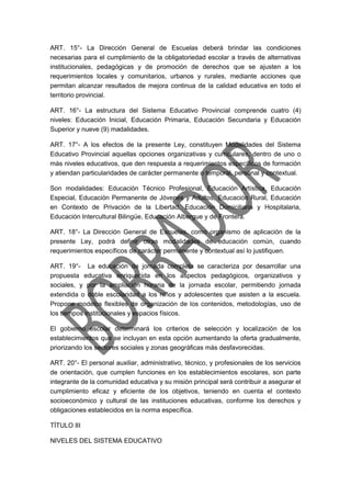 ART. 15°- La Dirección General de Escuelas deberá brindar las condiciones
necesarias para el cumplimiento de la obligatoriedad escolar a través de alternativas
institucionales, pedagógicas y de promoción de derechos que se ajusten a los
requerimientos locales y comunitarios, urbanos y rurales, mediante acciones que
permitan alcanzar resultados de mejora continua de la calidad educativa en todo el
territorio provincial.
ART. 16°- La estructura del Sistema Educativo Provincial comprende cuatro (4)
niveles: Educación Inicial, Educación Primaria, Educación Secundaria y Educación
Superior y nueve (9) madalidades.
ART. 17°- A los efectos de la presente Ley, constituyen Modalidades del Sistema
Educativo Provincial aquellas opciones organizativas y curriculares, dentro de uno o
más niveles educativos, que den respuesta a requerimientos específicos de formación
y atiendan particularidades de carácter permanente o temporal, personal y contextual.
Son modalidades: Educación Técnico Profesional, Educación Artística, Educación
Especial, Educación Permanente de Jóvenes y Adultos, Educación Rural, Educación
en Contexto de Privación de la Libertad, Educación Domiciliaria y Hospitalaria,
Educación Intercultural Bilingüe, Educación Albergue y de Frontera.
ART. 18°- La Dirección General de Escuelas, como organismo de aplicación de la
presente Ley, podrá definir otras modalidades de educación común, cuando
requerimientos específicos de carácter permanente y contextual así lo justifiquen.
ART. 19°- La educación de jornada completa se caracteriza por desarrollar una
propuesta educativa enriquecida en los aspectos pedagógicos, organizativos y
sociales, y por la ampliación horaria de la jornada escolar, permitiendo jornada
extendida o doble escolaridad a los niños y adolescentes que asisten a la escuela.
Propone modelos flexibles de organización de los contenidos, metodologías, uso de
los tiempos institucionales y espacios físicos.
El gobierno escolar determinará los criterios de selección y localización de los
establecimientos que se incluyan en esta opción aumentando la oferta gradualmente,
priorizando los sectores sociales y zonas geográficas más desfavorecidas.
ART. 20°- El personal auxiliar, administrativo, técnico, y profesionales de los servicios
de orientación, que cumplen funciones en los establecimientos escolares, son parte
integrante de la comunidad educativa y su misión principal será contribuir a asegurar el
cumplimiento eficaz y eficiente de los objetivos, teniendo en cuenta el contexto
socioeconómico y cultural de las instituciones educativas, conforme los derechos y
obligaciones establecidos en la norma específica.
TÍTULO III
NIVELES DEL SISTEMA EDUCATIVO
 