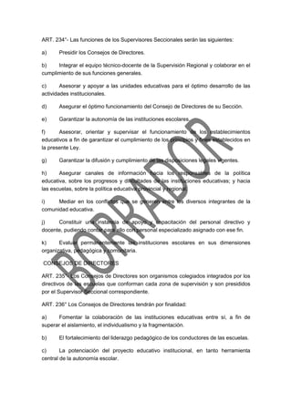 ART. 234°- Las funciones de los Supervisores Seccionales serán las siguientes:
a) Presidir los Consejos de Directores.
b) Integrar el equipo técnico-docente de la Supervisión Regional y colaborar en el
cumplimiento de sus funciones generales.
c) Asesorar y apoyar a las unidades educativas para el óptimo desarrollo de las
actividades institucionales.
d) Asegurar el óptimo funcionamiento del Consejo de Directores de su Sección.
e) Garantizar la autonomía de las instituciones escolares.
f) Asesorar, orientar y supervisar el funcionamiento de los establecimientos
educativos a fin de garantizar el cumplimiento de los principios y fines establecidos en
la presente Ley.
g) Garantizar la difusión y cumplimiento de las disposiciones legales vigentes.
h) Asegurar canales de información hacia los responsables de la política
educativa, sobre los progresos y dificultades de las instituciones educativas; y hacia
las escuelas, sobre la política educativa provincial y regional.
i) Mediar en los conflictos que se generen entre los diversos integrantes de la
comunidad educativa.
j) Constituir una instancia de apoyo y capacitación del personal directivo y
docente, pudiendo contar para ello con personal especializado asignado con ese fin.
k) Evaluar permanentemente las instituciones escolares en sus dimensiones
organizativa, pedagógica y comunitaria.
CONSEJOS DE DIRECTORES
ART. 235°- Los Consejos de Directores son organismos colegiados integrados por los
directivos de las escuelas que conforman cada zona de supervisión y son presididos
por el Supervisor Seccional correspondiente.
ART. 236° Los Consejos de Directores tendrán por finalidad:
a) Fomentar la colaboración de las instituciones educativas entre sí, a fin de
superar el aislamiento, el individualismo y la fragmentación.
b) El fortalecimiento del liderazgo pedagógico de los conductores de las escuelas.
c) La potenciación del proyecto educativo institucional, en tanto herramienta
central de la autonomía escolar.
 