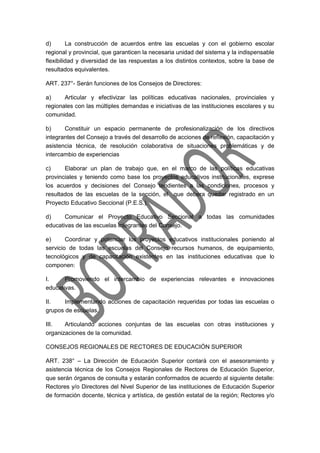 d) La construcción de acuerdos entre las escuelas y con el gobierno escolar
regional y provincial, que garanticen la necesaria unidad del sistema y la indispensable
flexibilidad y diversidad de las respuestas a los distintos contextos, sobre la base de
resultados equivalentes.
ART. 237°- Serán funciones de los Consejos de Directores:
a) Articular y efectivizar las políticas educativas nacionales, provinciales y
regionales con las múltiples demandas e iniciativas de las instituciones escolares y su
comunidad.
b) Constituir un espacio permanente de profesionalización de los directivos
integrantes del Consejo a través del desarrollo de acciones de reflexión, capacitación y
asistencia técnica, de resolución colaborativa de situaciones problemáticas y de
intercambio de experiencias
c) Elaborar un plan de trabajo que, en el marco de las políticas educativas
provinciales y teniendo como base los proyectos educativos institucionales, exprese
los acuerdos y decisiones del Consejo tendientes a las condiciones, procesos y
resultados de las escuelas de la sección, el que debera quedar registrado en un
Proyecto Educativo Seccional (P.E.S.).
d) Comunicar el Proyecto Educativo Seccional a todas las comunidades
educativas de las escuelas integrantes del Consejo.
e) Coordinar y potenciar los proyectos educativos institucionales poniendo al
servicio de todas las escuelas del Consejo recursos humanos, de equipamiento,
tecnológicos y de capacitación existentes en las instituciones educativas que lo
componen:
I. Promoviendo el intercambio de experiencias relevantes e innovaciones
educativas.
II. Implementando acciones de capacitación requeridas por todas las escuelas o
grupos de escuelas.
III. Articulando acciones conjuntas de las escuelas con otras instituciones y
organizaciones de la comunidad.
CONSEJOS REGIONALES DE RECTORES DE EDUCACIÓN SUPERIOR
ART. 238° – La Dirección de Educación Superior contará con el asesoramiento y
asistencia técnica de los Consejos Regionales de Rectores de Educación Superior,
que serán órganos de consulta y estarán conformados de acuerdo al siguiente detalle:
Rectores y/o Directores del Nivel Superior de las instituciones de Educación Superior
de formación docente, técnica y artística, de gestión estatal de la región; Rectores y/o
 