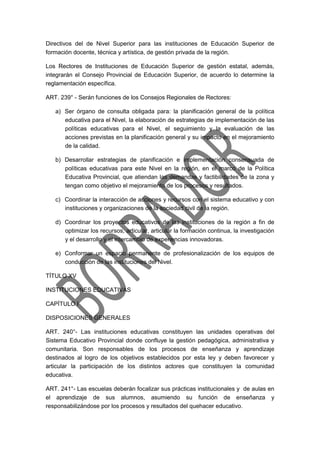 Directivos del de Nivel Superior para las instituciones de Educación Superior de
formación docente, técnica y artística, de gestión privada de la región.
Los Rectores de Instituciones de Educación Superior de gestión estatal, además,
integrarán el Consejo Provincial de Educación Superior, de acuerdo lo determine la
reglamentación específica.
ART. 239° - Serán funciones de los Consejos Regionales de Rectores:
a) Ser órgano de consulta obligada para: la planificación general de la política
educativa para el Nivel, la elaboración de estrategias de implementación de las
políticas educativas para el Nivel, el seguimiento y la evaluación de las
acciones previstas en la planificación general y su impacto en el mejoramiento
de la calidad.
b) Desarrollar estrategias de planificación e implementación consensuada de
políticas educativas para este Nivel en la región, en el marco de la Política
Educativa Provincial, que atiendan las demandas y factibilidades de la zona y
tengan como objetivo el mejoramiento de los procesos y resultados.
c) Coordinar la interacción de acciones y recursos con el sistema educativo y con
instituciones y organizaciones de la sociedad civil de la región.
d) Coordinar los proyectos educativos de las instituciones de la región a fin de
optimizar los recursos, articular, articular la formación continua, la investigación
y el desarrollo y el intercambio de experiencias innovadoras.
e) Conformar un espacio permanente de profesionalización de los equipos de
conducción de las instituciones del Nivel.
TÍTULO XV
INSTITUCIONES EDUCATIVAS
CAPÍTULO I
DISPOSICIONES GENERALES
ART. 240°- Las instituciones educativas constituyen las unidades operativas del
Sistema Educativo Provincial donde confluye la gestión pedagógica, administrativa y
comunitaria. Son responsables de los procesos de enseñanza y aprendizaje
destinados al logro de los objetivos establecidos por esta ley y deben favorecer y
articular la participación de los distintos actores que constituyen la comunidad
educativa.
ART. 241°- Las escuelas deberán focalizar sus prácticas institucionales y de aulas en
el aprendizaje de sus alumnos, asumiendo su función de enseñanza y
responsabilizándose por los procesos y resultados del quehacer educativo.
 