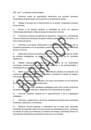 ART. 242°- La Institución escolar deberá:
a) Promover modos de organización institucional que permitan dinámicas
democráticas de participación de los alumnos en la experiencia escolar.
b) Adoptar el principio de no discriminación en el acceso y trayectoria educativa
de los alumnos.
c) Brindar a los equipos docentes la posibilidad de contar con espacios
institucionales destinados a elaborar proyectos educativos comunes.
d) Promover la creación de espacios de articulación, cooperación y asociatividad
entre las instituciones educativas de gestión estatal y gestión privada, del mismo y de
otros niveles educativos.
e) Promover la vinculación intersectorial e interinstitucional con las áreas que se
consideren pertinentes a fin de garantizar condiciones adecuadas para el aprendizaje
formal y no formal.
f) Desarrollar procesos de autoevaluación institucional con el propósito de revisar
las prácticas pedagógicas, de gestión y evaluar el progreso de los resultados
académicos.
g) Realizar adecuaciones curriculares, en el marco de los lineamientos
curriculares jurisdiccionales y federales, para responder a las particularidades y
necesidades de su alumnado y su entorno.
h) Definir su Código de Convivencia, desarrollando prácticas de mediación que
contribuyan a la resolución pacífica de conflictos, priorizando el sentido de respeto,
comunidad, solidaridad y cooperación.
i) Generar espacios de participación y de buena comunicación con los miembros
de la comunidad escolar y la comunidad local.
j) Generar y desarrollar estrategias pedagógicas para crear nuevas condiciones
de trabajo cooperativo, ordenado y respetuoso de la diversidad de los sujetos.
k) Promover iniciativas respecto de la experimentación y de la investigación
pedagógica.
l) Favorecer y reglamentar el uso de las instalaciones escolares para actividades
recreativas, expresivas y comunitarias.
m) Mantener vínculos regulares y sistemáticos con el medio local, desarrollar
actividades de extensión, tales como las acciones de aprendizaje-servicio, y promover
la creación de redes que fortalezcan la cohesión comunitaria e intervengan frente a la
diversidad de situaciones que presenten los alumnos y sus familias
 
