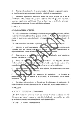 n) Promover la participación de la comunidad a través de la cooperación escolar y
de otras formas complementarias en todos los establecimientos educativos.
o) Promover experiencias educativas fuera del ámbito escolar con el fin de
permitir a los niños, adolescentes, jóvenes y adultos conocer la geografía provincial y
nacional, experimentar actividades físicas y deportivas en ambientes urbanos y
naturales y tener acceso a diversas actividades culturales.
CAPÍTULO II
ATRIBUCIONES DEL DIRECTOR
ART. 243°- El Director o autoridad equivalente es el representante oficial del gobierno
educativo en la institución escolar y ejerce el carácter de Autoridad de Aplicación en el
marco de autonomía, descentralización e integración que el sistema educativo le
otorga.
ART. 244°- El Director o autoridad equivalente tiene las siguientes atribuciones:
a) Conducir la gestión pedagógica y administrativa de la escuela, distribuyendo
funciones entre los miembros del equipo directivo, atendiendo prioritariamente al
mejoramiento de la calidad de los aprendizajes de todos los alumnos.
b) Representar a la escuela en las relaciones institucionales ante organismos
públicos, comunitarios y privados.
c) Dirigir el proceso de diseño e implementación del Proyecto Educativo
Institucional en el que participará toda la comunidad educativa, de acuerdo a las
necesidades y prioridades identificadas y en el marco normativo establecido.
d) Promover la articulación entre las redes sociales del entorno de la comunidad
educativa a la que pertenece la institución.
e) Evaluar los procesos, los resultados de aprendizaje y su impacto, el
desempeño del personal docente y no docente y el cumplimiento de las metas
propuestas.
f) Participar activamente en el Consejo de Directores para la elaboración de
líneas de trabajo comunes que potencien los recursos, los procesos y los resultados.
CAPÍTULO III
DERECHOS Y DEBERES DE LOS ALUMNOS
ART. 245°- Todos los alumnos tienen los mismos derechos y deberes sin más
distinciones que los derivados de su edad, del nivel educativo o modalidad que estén
cursando o de aquellas que se establezcan por leyes especiales.
ART. 246°- Los alumnos tienen derecho a:
 