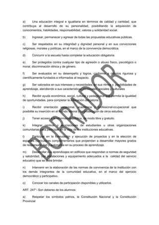a) Una educación integral e igualitaria en términos de calidad y cantidad, que
contribuya al desarrollo de su personalidad, posibilitando la adquisición de
conocimientos, habilidades, responsabilidad, valores y solidaridad social.
b) Ingresar, permanecer y egresar de todas las propuestas educativas públicas.
c) Ser respetados en su integridad y dignidad personal y en sus convicciones
religiosas, morales y políticas, en el marco de la convivencia democrática.
d) Concurrir a la escuela hasta completar la educación obligatoria.
e) Ser protegidos contra cualquier tipo de agresión o abuso físico, psicológico o
moral, discriminación étnica y de género.
f) Ser evaluados en su desempeño y logros, conforme a criterios rigurosa y
científicamente fundados e informados al respecto.
g) Ser valorados en sus intereses y necesidades, en sus ritmos y posibilidades de
aprendizaje, atendiendo a sus características personales, sociales y culturales
h) Recibir ayuda económica, social, cultural y pedagógica que permita la igualdad
de oportunidades, para completar la educación obligatoria.
i) Recibir orientación vocacional, académica y profesional-ocupacional que
posibilite su inserción en el mundo laboral y la prosecución de otros estudios.
j) Tener acceso a la información pública, de modo libre y gratuito.
k) Integrar centros o asociaciones de estudiantes u otras organizaciones
comunitarias para participar en la vida de las instituciones educativas.
l) Participar en la formulación y ejecución de proyectos y en la elección de
espacios curriculares complementarios que propendan a desarrollar mayores grados
de responsabilidad y autonomía en su proceso de aprendizaje.
m) Desarrollar sus aprendizajes en edificios que respondan a normas de seguridad
y salubridad, con instalaciones y equipamiento adecuados a la calidad del servicio
educativo que se debe brindar.
n) Intervenir en la elaboración de las normas de convivencia de la institución con
los demás integrantes de la comunidad educativa, en el marco del ejercicio
democrático y participativo.
o) Conocer los canales de participación disponibles y utilizarlos.
ART. 247°- Son deberes de los alumnos:
a) Respetar los símbolos patrios, la Constitución Nacional y la Constitución
Provincial
 
