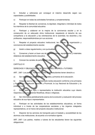 b) Estudiar y esforzarse por conseguir el máximo desarrollo según sus
capacidades y posibilidades.
c) Participar en todas las actividades formativas y complementarias.
d) Respetar la libertad de conciencia, la dignidad, integridad e intimidad de todos
los miembros de la comunidad educativa.
e) Participar y colaborar en la mejora de la convivencia escolar y en la
consecución de un adecuado clima institucional, respetando el derecho de sus
compañeros a la educación y las orientaciones de la autoridad, los docentes y los
profesores, responsabilizándose por sus acciones.
f) Respetar el proyecto educativo institucional, las normas de organización y
convivencia del establecimiento escolar.
g) Asistir a clase regularmente y con puntualidad.
h) Conservar y hacer un buen uso de las instalaciones, equipamiento y materiales
didácticos del establecimiento educativo.
i) Conocer los canales de participación disponibles y utilizarlos.
CAPITULO IV
DERECHOS Y OBLIGACIONES DE LOS PADRES, MADRES o TUTORES
ART. 248°- Los padres, madres o tutores de los estudiantes tienen derecho a:
a) Ser reconocidos como agentes naturales y primarios de la educación.
b) Asegurar que su hijo o representado reciba educación conforme a los principios
y fines de la Constitución Nacional y Provincial, la Ley Nacional de Educación y la
presente Ley.
c) Elegir para sus hijos o representados la institución educativa cuyo ideario
responda a sus convicciones filosóficas, éticas o religiosas.
d) Ser informados periódicamente acerca de la evolución y evaluación del proceso
educativo de sus hijos o representados.
e) Participar en las actividades de los establecimientos educativos, en forma
individual o a través de las cooperadoras escolares y los órganos colegiados
representativos, en el marco del proyecto educativo institucional.
f) Disponer de los servicios de transporte para el traslado y accesibilidad de los
alumnos a las instituciones, de acuerdo a la normativa vigente.
ART. 249°- Los padres, madres o tutores de los estudiantes tienen las siguientes
obligaciones:
 