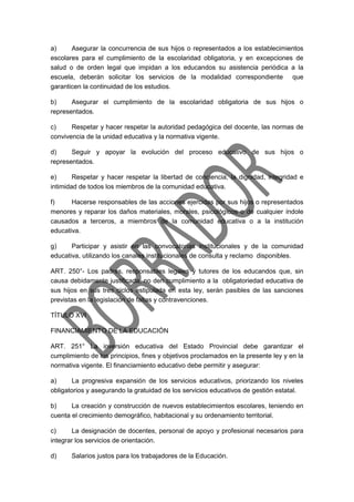 a) Asegurar la concurrencia de sus hijos o representados a los establecimientos
escolares para el cumplimiento de la escolaridad obligatoria, y en excepciones de
salud o de orden legal que impidan a los educandos su asistencia periódica a la
escuela, deberán solicitar los servicios de la modalidad correspondiente que
garanticen la continuidad de los estudios.
b) Asegurar el cumplimiento de la escolaridad obligatoria de sus hijos o
representados.
c) Respetar y hacer respetar la autoridad pedagógica del docente, las normas de
convivencia de la unidad educativa y la normativa vigente.
d) Seguir y apoyar la evolución del proceso educativo de sus hijos o
representados.
e) Respetar y hacer respetar la libertad de conciencia, la dignidad, integridad e
intimidad de todos los miembros de la comunidad educativa.
f) Hacerse responsables de las acciones ejercidas por sus hijos o representados
menores y reparar los daños materiales, morales, psicológicos o de cualquier índole
causados a terceros, a miembros de la comunidad educativa o a la institución
educativa.
g) Participar y asistir en las convocatorias institucionales y de la comunidad
educativa, utilizando los canales institucionales de consulta y reclamo disponibles.
ART. 250°- Los padres, responsables legales y tutores de los educandos que, sin
causa debidamente justificada, no den cumplimiento a la obligatoriedad educativa de
sus hijos en sus tres ciclos estipulada en esta ley, serán pasibles de las sanciones
previstas en la legislación de faltas y contravenciones.
TÍTULO XVI
FINANCIAMIENTO DE LA EDUCACIÓN
ART. 251° La inversión educativa del Estado Provincial debe garantizar el
cumplimiento de los principios, fines y objetivos proclamados en la presente ley y en la
normativa vigente. El financiamiento educativo debe permitir y asegurar:
a) La progresiva expansión de los servicios educativos, priorizando los niveles
obligatorios y asegurando la gratuidad de los servicios educativos de gestión estatal.
b) La creación y construcción de nuevos establecimientos escolares, teniendo en
cuenta el crecimiento demográfico, habitacional y su ordenamiento territorial.
c) La designación de docentes, personal de apoyo y profesional necesarios para
integrar los servicios de orientación.
d) Salarios justos para los trabajadores de la Educación.
 