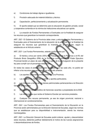 e) Condiciones de trabajo dignas e igualitarias.
f) Provisión adecuada de material didáctico y técnico.
g) Capacitación, perfeccionamiento y actualización permanente.
h) El aporte estatal que se determine para la educación de gestión privada, social
y cooperativa contenida en la nómina de instituciones educativas con aporte.
i) La creación de Fondos Permanentes o Eventuales con la finalidad de asegurar
los recursos que garanticen la inversión correspondiente.
ART. 252°- El Gobierno de la Provincia debe crear y articular Fondos Permanentes y
Eventuales para el financiamiento de la educación de la provincia, con la finalidad de
asegurar los recursos que garanticen la inversión en la educación, según lo
establecido en el Artículo anterior.
ART. 253°- Los Fondos Permanentes, estarán conformados por:
a) El treinta y cinco por ciento (35%) del Presupuesto de la Provincia o el 8% del
Producto Bruto Geográfico (PBI) de la Provincia como mínimo. El Poder Ejecutivo
Provincial tendrá un plazo de seis (6) años a partir de la promulgación de la presente
ley para cumplir con el porcentaje establecido.
En todos los casos el presupuesto para educación que rija cada año, no podrá ser
inferior a los recursos presupuestados por ley el año anterior.
b) Los aportes nacionales correspondientes a la Provincia.
c) Las donaciones, herencias vacantes y aportes particulares.
d) Los intereses y rentas de los bienes patrimoniales pertenecientes a la Dirección
General de Escuelas.
e) El ingreso por remate público de herencias vacantes o propiedades de la DGE
f) Las retribuciones que reciba el Gobierno Escolar por servicios prestados.
g) Cualquier otro recurso permanente, ya sea de origen provincial, nacional o
internacional sin condicionamientos.
ART. 254°- Los Fondos Permanentes para el financiamiento de la Educación en la
Provincia serán administrados por la Dirección General de Escuelas, según las normas
que se establezcan para su disponibilidad e instrumentación, siendo los mismos
inembargables.
ART. 255°- La Dirección General de Escuelas podrá ordenar, ajustar y descentralizar
estos recursos, debiendo justificar debidamente el motivo de las nuevas asignaciones
o descentralizaciones de fondos.
 
