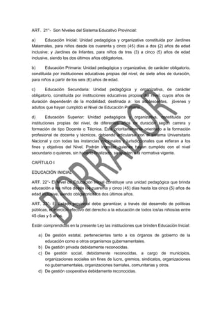 ART. 21°- Son Niveles del Sistema Educativo Provincial:
a) Educación Inicial: Unidad pedagógica y organizativa constituida por Jardines
Maternales, para niños desde los cuarenta y cinco (45) días a dos (2) años de edad
inclusive; y Jardines de Infantes, para niños de tres (3) a cinco (5) años de edad
inclusive, siendo los dos últimos años obligatorios.
b) Educación Primaria: Unidad pedagógica y organizativa, de carácter obligatorio,
constituida por instituciones educativas propias del nivel, de siete años de duración,
para niños a partir de los seis (6) años de edad.
c) Educación Secundaria: Unidad pedagógica y organizativa, de carácter
obligatorio, constituida por instituciones educativas propias del nivel, cuyos años de
duración dependerán de la modalidad; destinada a los adolescentes, jóvenes y
adultos que hayan cumplido el Nivel de Educación Primaria.
d) Educación Superior: Unidad pedagógica y organizativa, constituida por
instituciones propias del nivel, de diferentes años de duración según carrera y
formación de tipo Docente o Técnica. Está prioritariamente orientado a la formación
profesional de docente y técnicos, debiendo articularse con el sistema Universitario
Nacional y con todas las instancias nacionales y jurisdiccionales que refieran a los
fines y objetivos del Nivel. Podrán ingresar quienes hayan cumplido con el nivel
secundario o quienes, sin haberlo finalizado, se ajusten a la normativa vigente.
CAPÍTULO I
EDUCACIÓN INICIAL
ART. 22°- El Nivel de Educación Inicial constituye una unidad pedagógica que brinda
educación a los niños desde los cuarenta y cinco (45) días hasta los cinco (5) años de
edad inclusive, siendo obligatorios los dos últimos años.
ART. 23°- El Estado provincial debe garantizar, a través del desarrollo de políticas
públicas, el ejercicio efectivo del derecho a la educación de todos los/as niños/as entre
45 días y 5 años.
Están comprendidas en la presente Ley las instituciones que brinden Educación Inicial:
a) De gestión estatal, pertenecientes tanto a los órganos de gobierno de la
educación como a otros organismos gubernamentales.
b) De gestión privada debidamente reconocidas.
c) De gestión social, debidamente reconocidas, a cargo de municipios,
organizaciones sociales sin fines de lucro, gremios, sindicatos, organizaciones
no gubernamentales, organizaciones barriales, comunitarias y otros.
d) De gestión cooperativa debidamente reconocidas.
 