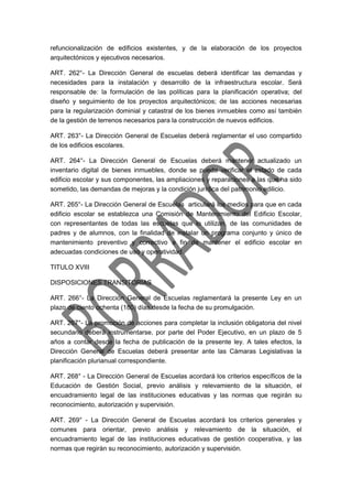 refuncionalización de edificios existentes, y de la elaboración de los proyectos
arquitectónicos y ejecutivos necesarios.
ART. 262°- La Dirección General de escuelas deberá identificar las demandas y
necesidades para la instalación y desarrollo de la infraestructura escolar. Será
responsable de: la formulación de las políticas para la planificación operativa; del
diseño y seguimiento de los proyectos arquitectónicos; de las acciones necesarias
para la regularización dominial y catastral de los bienes inmuebles como así también
de la gestión de terrenos necesarios para la construcción de nuevos edificios.
ART. 263°- La Dirección General de Escuelas deberá reglamentar el uso compartido
de los edificios escolares.
ART. 264°- La Dirección General de Escuelas deberá mantener actualizado un
inventario digital de bienes inmuebles, donde se pueda verificar el estado de cada
edificio escolar y sus componentes, las ampliaciones y reparaciones a las que ha sido
sometido, las demandas de mejoras y la condición jurídica del patrimonio edilicio.
ART. 265°- La Dirección General de Escuelas articulará los medios para que en cada
edificio escolar se establezca una Comisión de Mantenimiento del Edificio Escolar,
con representantes de todas las escuelas que lo utilizan, de las comunidades de
padres y de alumnos, con la finalidad de instalar un programa conjunto y único de
mantenimiento preventivo y correctivo a fin de mantener el edificio escolar en
adecuadas condiciones de uso y operatividad.
TITULO XVIII
DISPOSICIONES TRANSITORIAS
ART. 266°- La Dirección General de Escuelas reglamentará la presente Ley en un
plazo de ciento ochenta (180) días desde la fecha de su promulgación.
ART. 267°- La promoción de acciones para completar la inclusión obligatoria del nivel
secundario deberá instrumentarse, por parte del Poder Ejecutivo, en un plazo de 5
años a contar desde la fecha de publicación de la presente ley. A tales efectos, la
Dirección General de Escuelas deberá presentar ante las Cámaras Legislativas la
planificación plurianual correspondiente.
ART. 268° - La Dirección General de Escuelas acordará los criterios específicos de la
Educación de Gestión Social, previo análisis y relevamiento de la situación, el
encuadramiento legal de las instituciones educativas y las normas que regirán su
reconocimiento, autorización y supervisión.
ART. 269° - La Dirección General de Escuelas acordará los criterios generales y
comunes para orientar, previo análisis y relevamiento de la situación, el
encuadramiento legal de las instituciones educativas de gestión cooperativa, y las
normas que regirán su reconocimiento, autorización y supervisión.
 