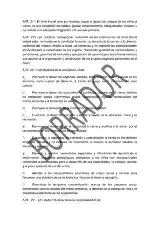 ART. 24°- El Nivel Inicial tiene por finalidad lograr el desarrollo integral de los niños a
través de una educación de calidad, igualar tempranamente desigualdades iniciales y
consolidar una adecuada integración a la escuela primaria.
ART. 25°- Las prácticas pedagógicas realizadas en las instituciones de Nivel Inicial
deben estar centradas en la condición humana, contemplando lo común y lo diverso,
partiendo del respeto amplio a todas las personas y en especial las particularidades
socioculturales e individuales de los sujetos, ofreciendo igualdad de oportunidades y
condiciones, garantías de inclusión y apropiación de aprendizajes socialmente valiosos
que aporten a la organización y construcción de los propios proyectos personales en el
futuro.
ART. 26°- Son objetivos de la educación Inicial:
a) Promover el desarrollo cognitivo, afectivo, ético, estético, motriz y social de los
alumnos, como sujetos de derecho, a través del juego como contenido de valor
cultural.
b) Promover el desarrollo socio-afectivo, confianza, cuidado de sí mismo, hábitos
de integración social, convivencia grupal, cooperación, higiene, conservación del
medio ambiente y la formación en valores.
c) Promover el desarrollo de la maduración sensorio-motriz.
d) Favorecer el desarrollo corporal y motriz a través de la educación física y la
recreación.
e) Promover el desarrollo de la capacidad creativa y estética y el placer por el
conocimiento en las experiencias de aprendizaje.
f) Desarrollar la capacidad de expresión y comunicación a través de los distintos
lenguajes verbales y no verbales, el movimiento, la música, la expresión plástica, la
literatura y el teatro.
g) Prevenir y atender necesidades especiales y dificultades de aprendizaje e
implementar propuestas pedagógicas adecuadas a los niños con discapacidades
temporales o permanentes para el desarrollo de sus capacidades, la inclusión escolar
y el pleno ejercicio de sus derechos.
h) Atender a las desigualdades educativas de origen social y familiar para
favorecer una inclusión plena de todos los niños en el sistema educativo.
i) Garantizar la temprana concientización acerca de los procesos socio-
ambientales para el cuidado del medio ambiente, la defensa de la calidad de vida y el
desarrollo sustentable de los ecosistemas.
ART. 27°- El Estado Provincial tiene la responsabilidad de:
 