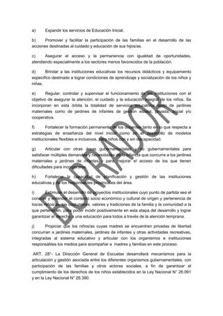a) Expandir los servicios de Educación Inicial.
b) Promover y facilitar la participación de las familias en el desarrollo de las
acciones destinadas al cuidado y educación de sus hijos/as.
c) Asegurar el acceso y la permanencia con igualdad de oportunidades,
atendiendo especialmente a los sectores menos favorecidos de la población.
d) Brindar a las instituciones educativas los recursos didácticos y equipamiento
específico destinado a lograr condiciones de aprendizaje y socialización de los niños y
niñas.
e) Regular, controlar y supervisar el funcionamiento de las instituciones con el
objetivo de asegurar la atención, el cuidado y la educación integral de los niños. Se
incorporan en esta órbita la totalidad de servicios educativos tanto de jardines
maternales como de jardines de infantes de gestión estatal, privada, social y/o
cooperativa.
f) Fortalecer la formación permanente de los docentes tanto en lo que respecta a
estrategias de enseñanza del nivel inicial como en el desarrollo de modelos
institucionales flexibles e inclusivos, para niños con y sin discapacidad.
g) Articular con otras áreas gubernamentales y no gubernamentales para
satisfacer múltiples demandas y necesidades de la infancia que concurre a los jardines
maternales y jardines de infantes y para mejorar el acceso de los que tienen
dificultades para incorporarse.
h) Fortalecer la capacidad de planificación y gestión de las instituciones
educativas y de los responsables provinciales del área.
i) Estimular el desarrollo de proyectos institucionales cuyo punto de partida sea el
conocer y entender el contexto socio económico y cultural de origen y pertenencia de
los/as niños/as, las costumbres, valores y tradiciones de la familia y la comunidad a la
que pertenecen, para poder incidir positivamente en esta etapa del desarrollo y lograr
garantizar el derecho a una educación para todos a través de la atención temprana.
j) Propiciar que los niños/as cuyas madres se encuentren privadas de libertad
concurran a jardines maternales, jardines de infantes y otras actividades recreativas,
integradas al sistema educativo y articular con los organismos e instituciones
responsables los medios para acompañar a madres y familias en este proceso.
ART. 28°- La Dirección General de Escuelas desarrollará mecanismos para la
articulación y gestión asociada entre los diferentes organismos gubernamentales, con
participación de las familias y otros actores sociales, a fin de garantizar el
cumplimiento de los derechos de los niños establecidos en la Ley Nacional N° 26.061
y en la Ley Nacional N° 26.390.
 