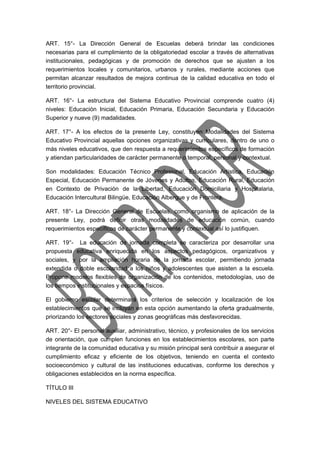 ART. 15°- La Dirección General de Escuelas deberá brindar las condiciones 
necesarias para el cumplimiento de la obligatoriedad escolar a través de alternativas 
institucionales, pedagógicas y de promoción de derechos que se ajusten a los 
requerimientos locales y comunitarios, urbanos y rurales, mediante acciones que 
permitan alcanzar resultados de mejora continua de la calidad educativa en todo el 
territorio provincial. 
ART. 16°- La estructura del Sistema Educativo Provincial comprende cuatro (4) 
niveles: Educación Inicial, Educación Primaria, Educación Secundaria y Educación 
Superior y nueve (9) madalidades. 
ART. 17°- A los efectos de la presente Ley, constituyen Modalidades del Sistema 
Educativo Provincial aquellas opciones organizativas y curriculares, dentro de uno o 
más niveles educativos, que den respuesta a requerimientos específicos de formación 
y atiendan particularidades de carácter permanente o temporal, personal y contextual. 
Son modalidades: Educación Técnico Profesional, Educación Artística, Educación 
Especial, Educación Permanente de Jóvenes y Adultos, Educación Rural, Educación 
en Contexto de Privación de la Libertad, Educación Domiciliaria y Hospitalaria, 
Educación Intercultural Bilingüe, Educación Albergue y de Frontera. 
ART. 18°- La Dirección General de Escuelas, como organismo de aplicación de la 
presente Ley, podrá definir otras modalidades de educación común, cuando 
requerimientos específicos de carácter permanente y contextual así lo justifiquen. 
ART. 19°- La educación de jornada completa se caracteriza por desarrollar una 
propuesta educativa enriquecida en los aspectos pedagógicos, organizativos y 
sociales, y por la ampliación horaria de la jornada escolar, permitiendo jornada 
extendida o doble escolaridad a los niños y adolescentes que asisten a la escuela. 
Propone modelos flexibles de organización de los contenidos, metodologías, uso de 
los tiempos institucionales y espacios físicos. 
El gobierno escolar determinará los criterios de selección y localización de los 
establecimientos que se incluyan en esta opción aumentando la oferta gradualmente, 
priorizando los sectores sociales y zonas geográficas más desfavorecidas. 
ART. 20°- El personal auxiliar, administrativo, técnico, y profesionales de los servicios 
de orientación, que cumplen funciones en los establecimientos escolares, son parte 
integrante de la comunidad educativa y su misión principal será contribuir a asegurar el 
cumplimiento eficaz y eficiente de los objetivos, teniendo en cuenta el contexto 
socioeconómico y cultural de las instituciones educativas, conforme los derechos y 
obligaciones establecidos en la norma específica. 
TÍTULO III 
NIVELES DEL SISTEMA EDUCATIVO 
 