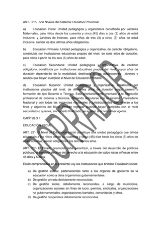 ART. 21°- Son Niveles del Sistema Educativo Provincial: 
a) Educación Inicial: Unidad pedagógica y organizativa constituida por Jardines 
Maternales, para niños desde los cuarenta y cinco (45) días a dos (2) años de edad 
inclusive; y Jardines de Infantes, para niños de tres (3) a cinco (5) años de edad 
inclusive, siendo los dos últimos años obligatorios. 
b) Educación Primaria: Unidad pedagógica y organizativa, de carácter obligatorio, 
constituida por instituciones educativas propias del nivel, de siete años de duración, 
para niños a partir de los seis (6) años de edad. 
c) Educación Secundaria: Unidad pedagógica y organizativa, de carácter 
obligatorio, constituida por instituciones educativas propias del nivel, cuyos años de 
duración dependerán de la modalidad; destinada a los adolescentes, jóvenes y 
adultos que hayan cumplido el Nivel de Educación Primaria. 
d) Educación Superior: Unidad pedagógica y organizativa, constituida por 
instituciones propias del nivel, de diferentes años de duración según carrera y 
formación de tipo Docente o Técnica. Está prioritariamente orientado a la formación 
profesional de docente y técnicos, debiendo articularse con el sistema Universitario 
Nacional y con todas las instancias nacionales y jurisdiccionales que refieran a los 
fines y objetivos del Nivel. Podrán ingresar quienes hayan cumplido con el nivel 
secundario o quienes, sin haberlo finalizado, se ajusten a la normativa vigente. 
CAPÍTULO I 
EDUCACIÓN INICIAL 
ART. 22°- El Nivel de Educación Inicial constituye una unidad pedagógica que brinda 
educación a los niños desde los cuarenta y cinco (45) días hasta los cinco (5) años de 
edad inclusive, siendo obligatorios los dos últimos años. 
ART. 23°- El Estado provincial debe garantizar, a través del desarrollo de políticas 
públicas, el ejercicio efectivo del derecho a la educación de todos los/as niños/as entre 
45 días y 5 años. 
Están comprendidas en la presente Ley las instituciones que brinden Educación Inicial: 
a) De gestión estatal, pertenecientes tanto a los órganos de gobierno de la 
educación como a otros organismos gubernamentales. 
b) De gestión privada debidamente reconocidas. 
c) De gestión social, debidamente reconocidas, a cargo de municipios, 
organizaciones sociales sin fines de lucro, gremios, sindicatos, organizaciones 
no gubernamentales, organizaciones barriales, comunitarias y otros. 
d) De gestión cooperativa debidamente reconocidas. 
 