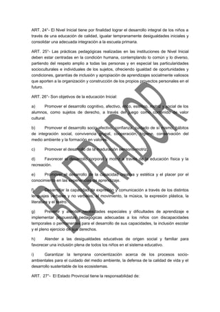 ART. 24°- El Nivel Inicial tiene por finalidad lograr el desarrollo integral de los niños a 
través de una educación de calidad, igualar tempranamente desigualdades iniciales y 
consolidar una adecuada integración a la escuela primaria. 
ART. 25°- Las prácticas pedagógicas realizadas en las instituciones de Nivel Inicial 
deben estar centradas en la condición humana, contemplando lo común y lo diverso, 
partiendo del respeto amplio a todas las personas y en especial las particularidades 
socioculturales e individuales de los sujetos, ofreciendo igualdad de oportunidades y 
condiciones, garantías de inclusión y apropiación de aprendizajes socialmente valiosos 
que aporten a la organización y construcción de los propios proyectos personales en el 
futuro. 
ART. 26°- Son objetivos de la educación Inicial: 
a) Promover el desarrollo cognitivo, afectivo, ético, estético, motriz y social de los 
alumnos, como sujetos de derecho, a través del juego como contenido de valor 
cultural. 
b) Promover el desarrollo socio-afectivo, confianza, cuidado de sí mismo, hábitos 
de integración social, convivencia grupal, cooperación, higiene, conservación del 
medio ambiente y la formación en valores. 
c) Promover el desarrollo de la maduración sensorio-motriz. 
d) Favorecer el desarrollo corporal y motriz a través de la educación física y la 
recreación. 
e) Promover el desarrollo de la capacidad creativa y estética y el placer por el 
conocimiento en las experiencias de aprendizaje. 
f) Desarrollar la capacidad de expresión y comunicación a través de los distintos 
lenguajes verbales y no verbales, el movimiento, la música, la expresión plástica, la 
literatura y el teatro. 
g) Prevenir y atender necesidades especiales y dificultades de aprendizaje e 
implementar propuestas pedagógicas adecuadas a los niños con discapacidades 
temporales o permanentes para el desarrollo de sus capacidades, la inclusión escolar 
y el pleno ejercicio de sus derechos. 
h) Atender a las desigualdades educativas de origen social y familiar para 
favorecer una inclusión plena de todos los niños en el sistema educativo. 
i) Garantizar la temprana concientización acerca de los procesos socio-ambientales 
para el cuidado del medio ambiente, la defensa de la calidad de vida y el 
desarrollo sustentable de los ecosistemas. 
ART. 27°- El Estado Provincial tiene la responsabilidad de: 
 