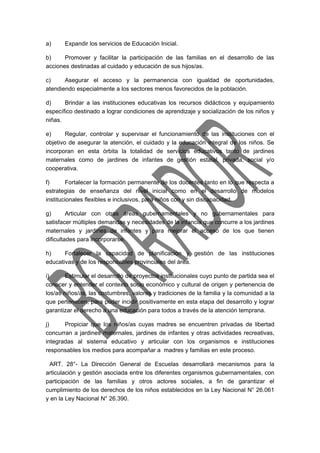 a) Expandir los servicios de Educación Inicial. 
b) Promover y facilitar la participación de las familias en el desarrollo de las 
acciones destinadas al cuidado y educación de sus hijos/as. 
c) Asegurar el acceso y la permanencia con igualdad de oportunidades, 
atendiendo especialmente a los sectores menos favorecidos de la población. 
d) Brindar a las instituciones educativas los recursos didácticos y equipamiento 
específico destinado a lograr condiciones de aprendizaje y socialización de los niños y 
niñas. 
e) Regular, controlar y supervisar el funcionamiento de las instituciones con el 
objetivo de asegurar la atención, el cuidado y la educación integral de los niños. Se 
incorporan en esta órbita la totalidad de servicios educativos tanto de jardines 
maternales como de jardines de infantes de gestión estatal, privada, social y/o 
cooperativa. 
f) Fortalecer la formación permanente de los docentes tanto en lo que respecta a 
estrategias de enseñanza del nivel inicial como en el desarrollo de modelos 
institucionales flexibles e inclusivos, para niños con y sin discapacidad. 
g) Articular con otras áreas gubernamentales y no gubernamentales para 
satisfacer múltiples demandas y necesidades de la infancia que concurre a los jardines 
maternales y jardines de infantes y para mejorar el acceso de los que tienen 
dificultades para incorporarse. 
h) Fortalecer la capacidad de planificación y gestión de las instituciones 
educativas y de los responsables provinciales del área. 
i) Estimular el desarrollo de proyectos institucionales cuyo punto de partida sea el 
conocer y entender el contexto socio económico y cultural de origen y pertenencia de 
los/as niños/as, las costumbres, valores y tradiciones de la familia y la comunidad a la 
que pertenecen, para poder incidir positivamente en esta etapa del desarrollo y lograr 
garantizar el derecho a una educación para todos a través de la atención temprana. 
j) Propiciar que los niños/as cuyas madres se encuentren privadas de libertad 
concurran a jardines maternales, jardines de infantes y otras actividades recreativas, 
integradas al sistema educativo y articular con los organismos e instituciones 
responsables los medios para acompañar a madres y familias en este proceso. 
ART. 28°- La Dirección General de Escuelas desarrollará mecanismos para la 
articulación y gestión asociada entre los diferentes organismos gubernamentales, con 
participación de las familias y otros actores sociales, a fin de garantizar el 
cumplimiento de los derechos de los niños establecidos en la Ley Nacional N° 26.061 
y en la Ley Nacional N° 26.390. 
 