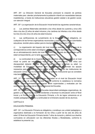ART. 29°- La Dirección General de Escuelas priorizará la creación de jardines 
maternales para atender prioritariamente la población infantil con necesidades básicas 
insatisfechas, a través de instituciones educativas gestión estatal o de gestión social, 
con atención integral. 
ART. 30°- La organización de la Educación Inicial tendrá las siguientes características: 
a) Los Jardines Maternales atenderán a los niños desde los cuarenta y cinco (45) 
días a los dos (2) años de edad inclusive y los Jardines de Infantes a los niños desde 
los tres (3) a los cinco (5) años de edad inclusive. 
b) Las certificaciones de cumplimiento de la Educación Inicial obligatoria, en 
cualquiera de las formas organizativas reconocidas y supervisadas por las autoridades 
educativas, tendrán plena validez para la inscripción en la Educación Primaria. 
c) La organización del trayecto del nivel inicial se realizará, sobre la base de la 
correspondencia entre edad cronológica y la sala o sección equivalente. La promoción 
de un año/sala/sección dentro del nivel no tendrá otro requisito de acreditación que la 
edad correspondiente, por lo tanto no puede repetirse. 
d) La continuidad de la trayectoria escolar de niños con discapacidad en el nivel 
inicial no podrá ser interrumpida bajo la idea de permanencia. Los niños con 
discapacidad deberán transitar el nivel inicial conforme lo señale su edad. La 
modalidad de Educación Especial será corresponsable de brindar los apoyos 
necesarios para que este itinerario escolar pueda realizarse en las instituciones de 
educación común o en la modalidad, según el contexto institucional que se considere 
más beneficioso para el niño. 
ART. 31°- Las actividades pedagógicas realizadas en el nivel de Educación Inicial 
estarán a cargo de personal docente titulado, conforme lo establezca la normativa 
vigente. Dichas actividades pedagógicas serán supervisadas y evaluadas por las 
autoridades educativas de la Dirección General de Escuelas. 
ART. 32°- La Dirección General de Escuelas desarrollará estrategias organizativas, de 
gestión y de capacitación docente tendientes a favorecer la articulación entre el Nivel 
Inicial y el Primer Ciclo de la Educación Primaria, a fin de lograr coherencia en el 
modelo pedagógico-didáctico y continuidad en el itinerario escolar de los alumnos. 
CAPÍTULO II 
EDUCACIÓN PRIMARIA 
ART. 33°- La Educación Primaria es obligatoria y constituye una unidad pedagógica y 
organizativa destinada a la formación de los niños a partir de los seis (6) años de 
edad. El Nivel de Educación Primaria tendrá 7 años de duración y definirá sus diseños 
curriculares en articulación con los diferentes Niveles y Modalidades, conforme lo 
establece la presente Ley. 
 