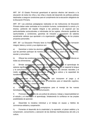 ART. 34°- El Estado Provincial garantizará el ejercicio efectivo del derecho a la 
educación de todos los niños y las niñas a través del desarrollo de políticas públicas 
destinadas a asegurar condiciones para el cumplimiento de la educación obligatoria de 
la Educación Primaria. 
ART. 35°- Las prácticas pedagógicas realizadas en las instituciones de Educación 
Primaria deben estar centradas en la condición humana, contemplando lo común y lo 
diverso, partiendo del respeto integral a las personas y en especial por las 
particularidades socioculturales e individuales de los sujetos, ofreciendo igualdad de 
oportunidades y condiciones, garantías de inclusión y apropiación de saberes 
socialmente valiosos que aportarán a la organización y construcción de los propios 
proyectos personales. 
ART. 36°- La Educación Primaria tiene la finalidad de proporcionar una formación 
integral, básica y común y sus objetivos son: 
a) Garantizar a todos los alumnos el acceso a un conjunto de saberes comunes 
que les permitan participar de manera plena y acorde a su edad en la vida familiar, 
escolar y comunitaria. 
b) Ofrecer las condiciones necesarias para un desarrollo integral de la infancia en 
todas sus dimensiones. 
c) Brindar oportunidades equitativas a todos los niños para el aprendizaje de 
saberes significativos en los diversos campos del conocimiento, en especial la lengua 
y la comunicación, las ciencias sociales, la matemática, las ciencias naturales y el 
medio ambiente, las lenguas extranjeras, el arte y la cultura y la capacidad de 
transferirlos a situaciones de la vida cotidiana. 
d) Implementar lineamientos curriculares que incorporen al juego y al 
conocimiento científico como actividades y contenidos para el desarrollo cognitivo, 
afectivo, ético, estético, corporal y social. 
e) Generar las condiciones pedagógicas para el manejo de las nuevas 
tecnologías de la información y la comunicación. 
f) Promover el desarrollo de una actitud de esfuerzo, trabajo y responsabilidad en 
el estudio y el interés por el aprendizaje, fortaleciendo la confianza en las propias 
posibilidades de aprender. 
g) Desarrollar la iniciativa individual y el trabajo en equipo y hábitos de 
convivencia solidaria y cooperación. 
h) Fomentar el desarrollo de la creatividad y la expresión, el placer estético y la 
comprensión, conocimiento y valoración de las distintas manifestaciones del arte y la 
cultura. 
 