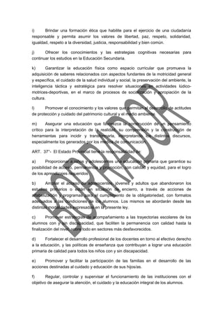 i) Brindar una formación ética que habilite para el ejercicio de una ciudadanía 
responsable y permita asumir los valores de libertad, paz, respeto, solidaridad, 
igualdad, respeto a la diversidad, justicia, responsabilidad y bien común. 
j) Ofrecer los conocimientos y las estrategias cognitivas necesarias para 
continuar los estudios en la Educación Secundaria. 
k) Garantizar la educación física como espacio curricular que promueva la 
adquisición de saberes relacionados con aspectos fundantes de la motricidad general 
y específica, el cuidado de la salud individual y social, la preservación del ambiente, la 
inteligencia táctica y estratégica para resolver situaciones en actividades lúdico-motrices- 
deportivas, en el marco de procesos de socialización y apropiación de la 
cultura. 
l) Promover el conocimiento y los valores que permitan el desarrollo de actitudes 
de protección y cuidado del patrimonio cultural y el medio ambiente. 
m) Asegurar una educación que favorezca la construcción de un pensamiento 
crítico para la interpretación de la realidad, su comprensión y la construcción de 
herramientas para incidir y transformarla, interpretando los distintos discursos, 
especialmente los generados por los medios de comunicación. 
ART. 37°- El Estado Provincial tiene la responsabilidad de: 
a) Proporcionar a niños y adolescentes una educación primaria que garantice su 
posibilidad de acceso, permanencia y promoción, con calidad y equidad, para el logro 
de los aprendizajes requeridos 
b) Ampliar el acceso de adolescentes, jóvenes y adultos que abandonaron los 
estudios primarios o están en situación de encierro, a través de acciones de 
alfabetización y programas para el cumplimiento de la obligatoriedad, con formatos 
adecuados a las condiciones de los alumnos. Los mismos se abordarán desde las 
distintas modalidades expresadas en la presente ley. 
c) Promover estrategias de acompañamiento a las trayectorias escolares de los 
alumnos con y sin discapacidad, que faciliten la permanencia con calidad hasta la 
finalización del nivel, sobre todo en sectores más desfavorecidos. 
d) Fortalecer el desarrollo profesional de los docentes en torno al efectivo derecho 
a la educación, y las políticas de enseñanza que contribuyan a lograr una educación 
primaria de calidad para todos los niños con y sin discapacidad. 
e) Promover y facilitar la participación de las familias en el desarrollo de las 
acciones destinadas al cuidado y educación de sus hijos/as. 
f) Regular, controlar y supervisar el funcionamiento de las instituciones con el 
objetivo de asegurar la atención, el cuidado y la educación integral de los alumnos. 
 