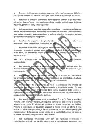 g) Brindar a instituciones educativas, docentes y alumnos los recursos didácticos 
y equipamiento específico destinados a lograr condiciones de aprendizaje de calidad. 
h) Fortalecer la formación permanente de los docentes tanto en lo que respecta a 
estrategias de enseñanza, como en el desarrollo de modelos institucionales flexibles e 
inclusivos, para niños con y sin discapacidad. 
i) Articular acciones con otras áreas gubernamentales y no gubernamentales que 
ayuden a satisfacer múltiples demandas y necesidades de la infancia y la adolescencia 
para mejorar el acceso y permanencia en el sistema educativo de aquellos alumnos 
que tienen dificultades para incorporarse. 
j) Fortalecer la capacidad de planificación y gestión de las instituciones 
educativas y de los responsables provinciales del área. 
k) Promover el desarrollo de proyectos institucionales cuyo punto de partida sea 
el conocer y entender el contexto socio económico y cultural de origen y pertenencia 
de los niños, las costumbres, valores y tradiciones de la familia y la comunidad a la 
que pertenecen. 
ART. 38°- La organización de la Educación Primaria tendrá las siguientes 
características: 
a) Las escuelas atenderán a los niños desde los 6 años y articulará con las 
distintas modalidades ante la necesidad de trayectorias escolares diferenciadas según 
cada situación. 
b) Las certificaciones de cumplimiento de la Educación Primaria, en cualquiera de 
las formas organizativas reconocidas y supervisadas por las autoridades educativas, 
tendrán plena validez para la inscripción en la Educación Secundaria. 
c) Con respecto de la promoción de niños se privilegiará una mirada del 
aprendizaje que no discontinúe innecesariamente la trayectoria escolar. En este 
sentido, en el marco de los lineamientos de la política educativa, cada sección de 
supervisión y cada escuela adoptará las medidas necesarias para favorecer la efectiva 
apropiación de saberes para todos los alumnos. 
d) Las posibilidades de pasaje entre la escuela de Educación Especial y el Nivel 
Primario serán abiertas y flexibles, privilegiando siempre que sea posible la asistencia 
a la educación común. En el caso del pasaje de un alumno de una escuela de Nivel 
Primario a una escuela de Educación Especial la misma deberá ser objeto de una 
evaluación minuciosa que privilegie la modificación de las condiciones pedagógico 
institucionales y de los apoyos que se brindan en la escolaridad común, por sobre la 
lectura de las condiciones particulares de los sujetos. 
e) Las autoridades provinciales junto con las regionales seccionales e 
institucionales arbitrarán las medidas pedagógicas e institucionales necesarias para 
 