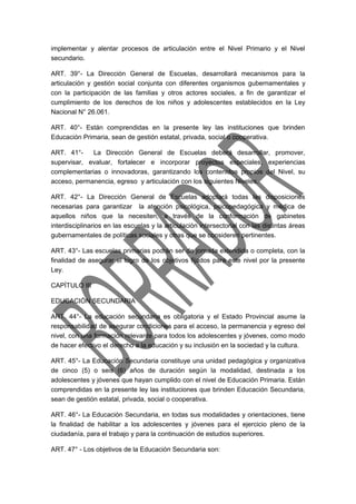implementar y alentar procesos de articulación entre el Nivel Primario y el Nivel 
secundario. 
ART. 39°- La Dirección General de Escuelas, desarrollará mecanismos para la 
articulación y gestión social conjunta con diferentes organismos gubernamentales y 
con la participación de las familias y otros actores sociales, a fin de garantizar el 
cumplimiento de los derechos de los niños y adolescentes establecidos en la Ley 
Nacional N° 26.061. 
ART. 40°- Están comprendidas en la presente ley las instituciones que brinden 
Educación Primaria, sean de gestión estatal, privada, social o cooperativa. 
ART. 41°- La Dirección General de Escuelas deberá desarrollar, promover, 
supervisar, evaluar, fortalecer e incorporar proyectos especiales, experiencias 
complementarias o innovadoras, garantizando los contenidos propios del Nivel, su 
acceso, permanencia, egreso y articulación con los siguientes Niveles. 
ART. 42°- La Dirección General de Escuelas adoptará todas las disposiciones 
necesarias para garantizar la atención psicológica, psicopedagógica y médica de 
aquellos niños que la necesiten, a través de la conformación de gabinetes 
interdisciplinarios en las escuelas y la articulación intersectorial con las distintas áreas 
gubernamentales de políticas sociales y otras que se consideren pertinentes. 
ART. 43°- Las escuelas primarias podrán ser de jornada extendida o completa, con la 
finalidad de asegurar el logro de los objetivos fijados para este nivel por la presente 
Ley. 
CAPÍTULO III 
EDUCACIÓN SECUNDARIA 
ART. 44°- La educación secundaria es obligatoria y el Estado Provincial asume la 
responsabilidad de asegurar condiciones para el acceso, la permanencia y egreso del 
nivel, con una formación relevante para todos los adolescentes y jóvenes, como modo 
de hacer efectivo el derecho a la educación y su inclusión en la sociedad y la cultura. 
ART. 45°- La Educación Secundaria constituye una unidad pedagógica y organizativa 
de cinco (5) o seis (6) años de duración según la modalidad, destinada a los 
adolescentes y jóvenes que hayan cumplido con el nivel de Educación Primaria. Están 
comprendidas en la presente ley las instituciones que brinden Educación Secundaria, 
sean de gestión estatal, privada, social o cooperativa. 
ART. 46°- La Educación Secundaria, en todas sus modalidades y orientaciones, tiene 
la finalidad de habilitar a los adolescentes y jóvenes para el ejercicio pleno de la 
ciudadanía, para el trabajo y para la continuación de estudios superiores. 
ART. 47° - Los objetivos de la Educación Secundaria son: 
 